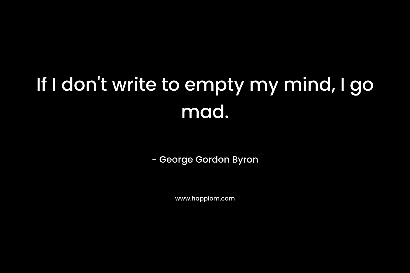 If I don’t write to empty my mind, I go mad. – George Gordon Byron
