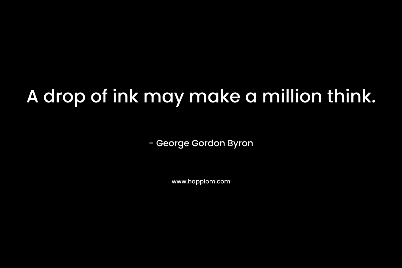 A drop of ink may make a million think. – George Gordon Byron