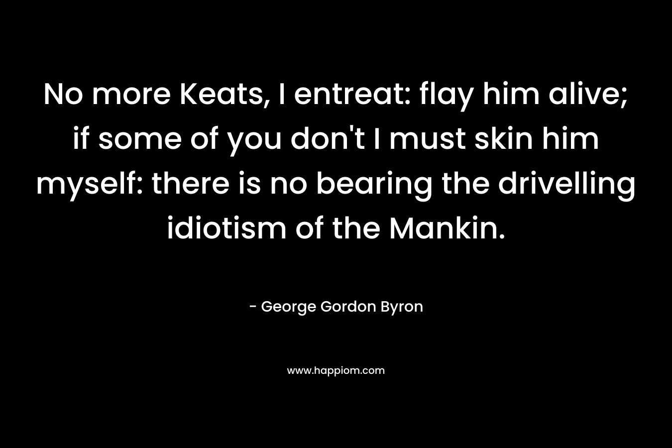 No more Keats, I entreat: flay him alive; if some of you don’t I must skin him myself: there is no bearing the drivelling idiotism of the Mankin. – George Gordon Byron