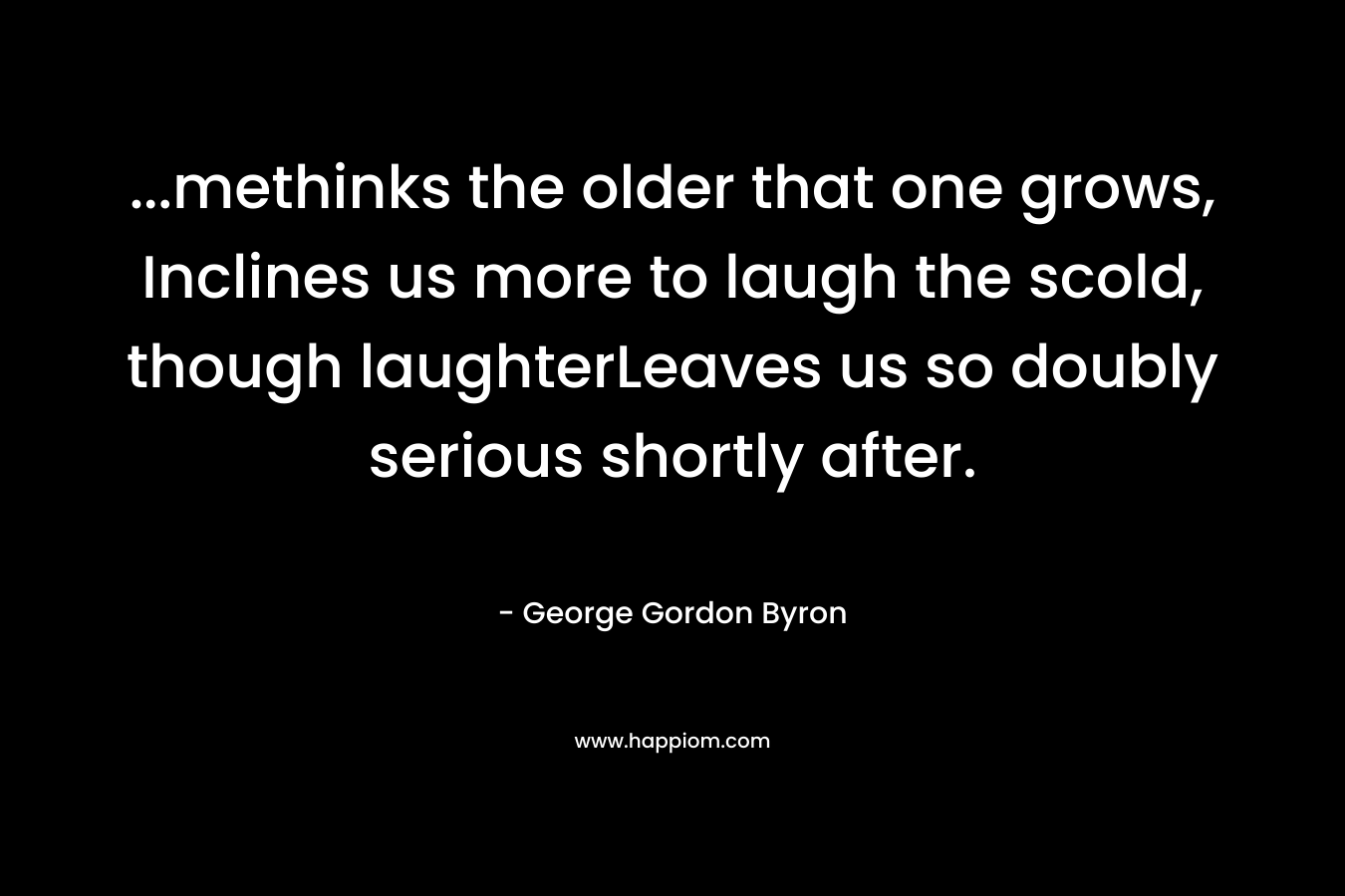 ...methinks the older that one grows, Inclines us more to laugh the scold, though laughterLeaves us so doubly serious shortly after.