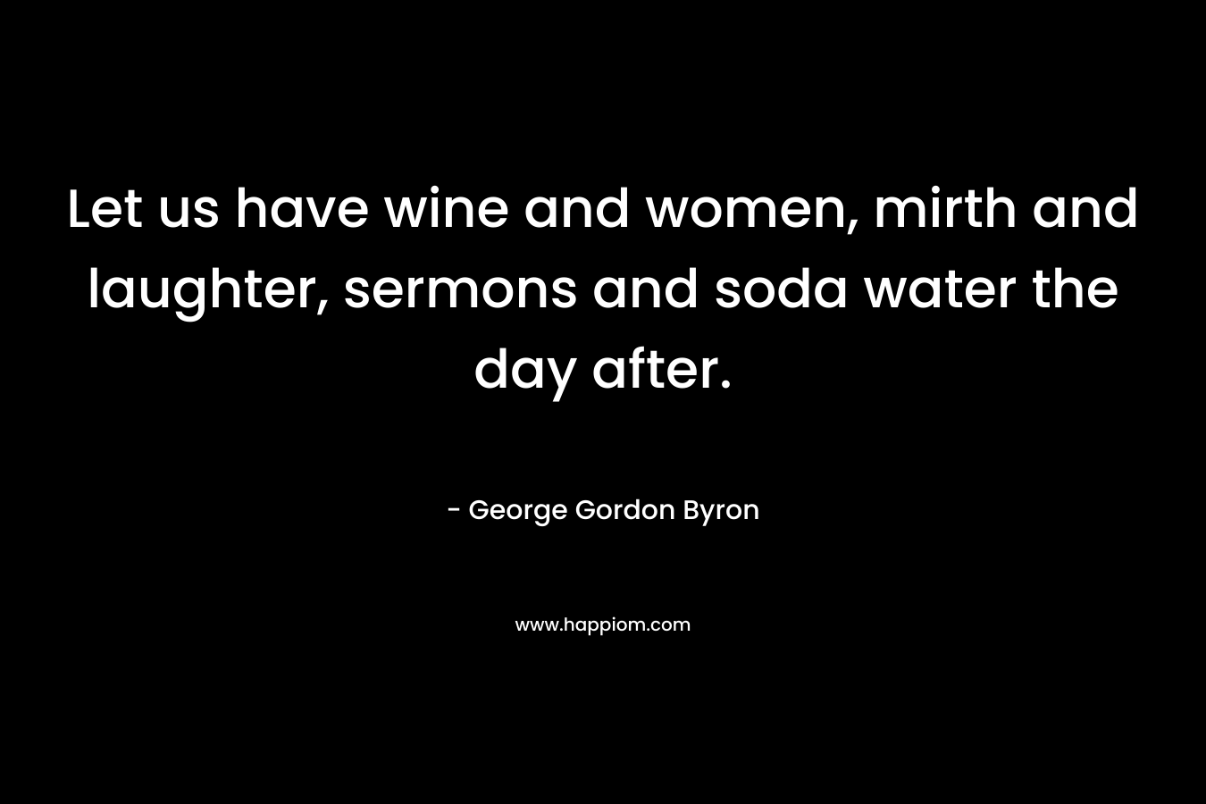 Let us have wine and women, mirth and laughter, sermons and soda water the day after. – George Gordon Byron