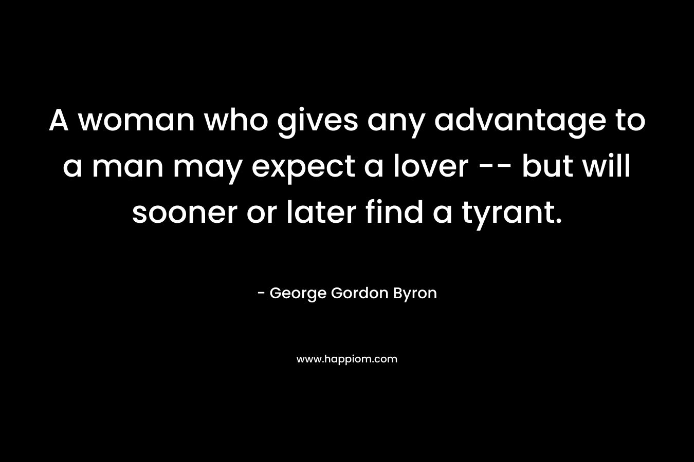 A woman who gives any advantage to a man may expect a lover — but will sooner or later find a tyrant. – George Gordon Byron