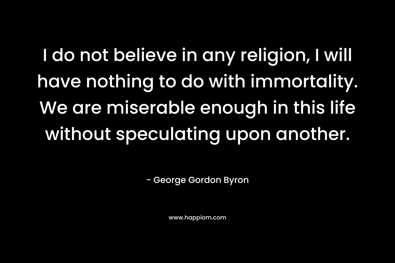 I do not believe in any religion, I will have nothing to do with immortality. We are miserable enough in this life without speculating upon another.