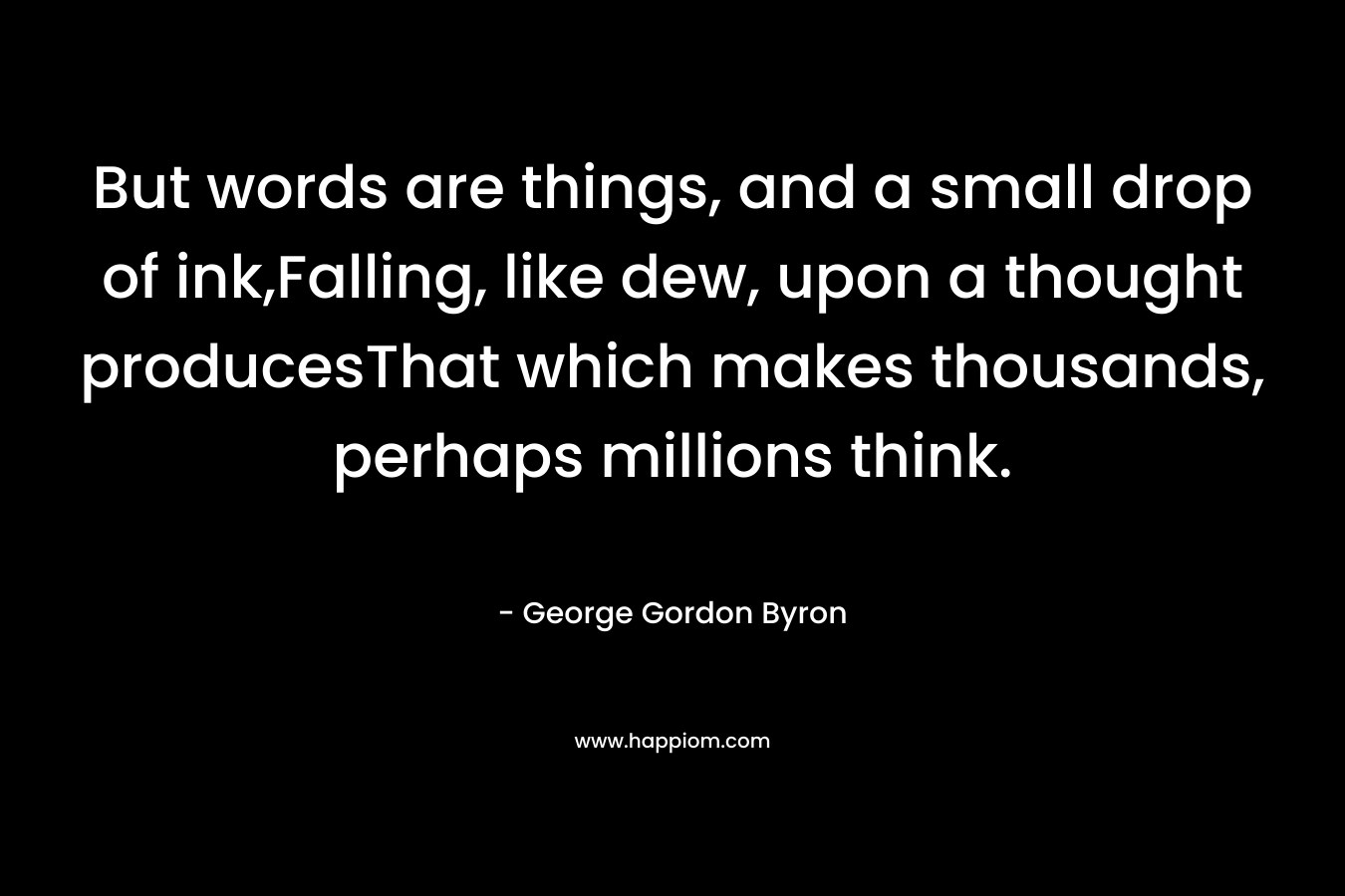 But words are things, and a small drop of ink,Falling, like dew, upon a thought producesThat which makes thousands, perhaps millions think. – George Gordon Byron