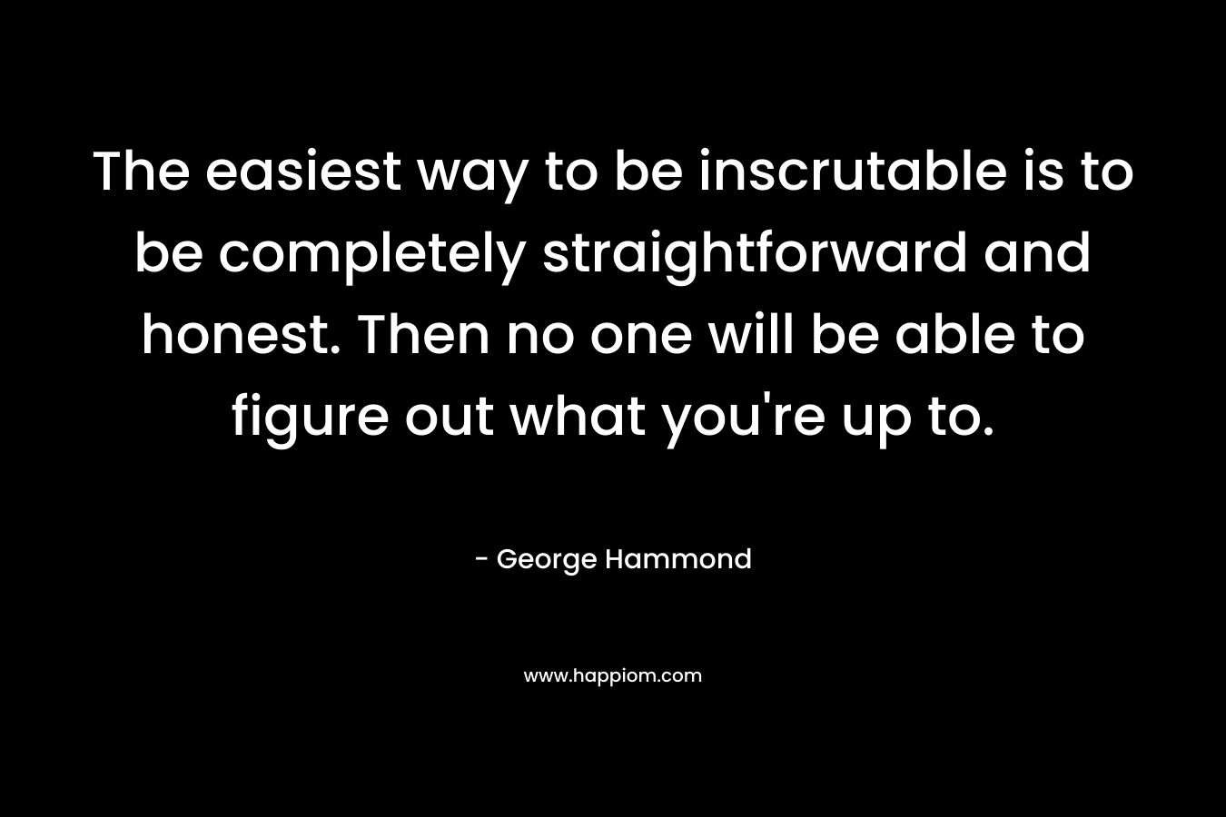 The easiest way to be inscrutable is to be completely straightforward and honest. Then no one will be able to figure out what you’re up to. – George Hammond