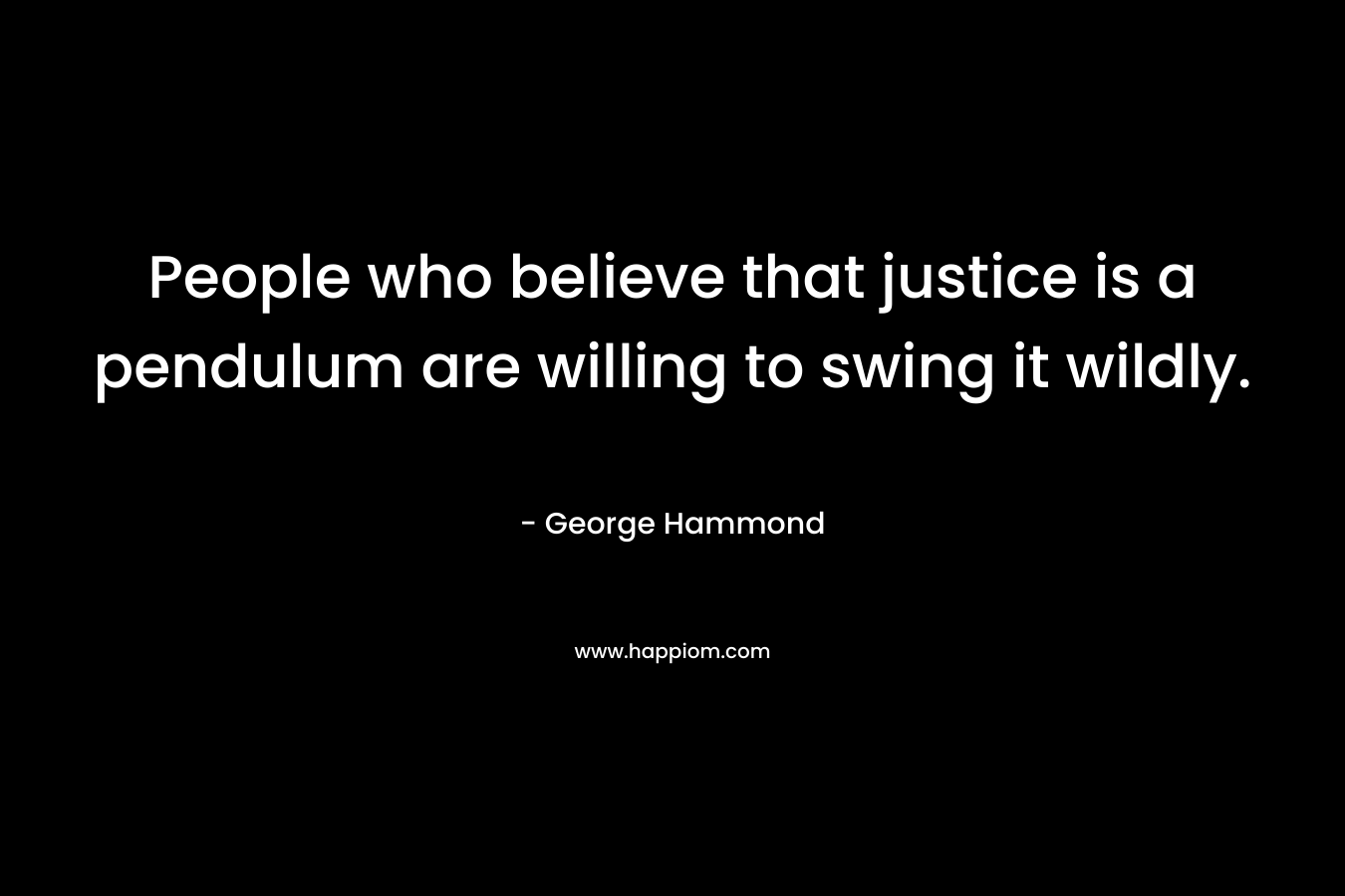 People who believe that justice is a pendulum are willing to swing it wildly. – George Hammond