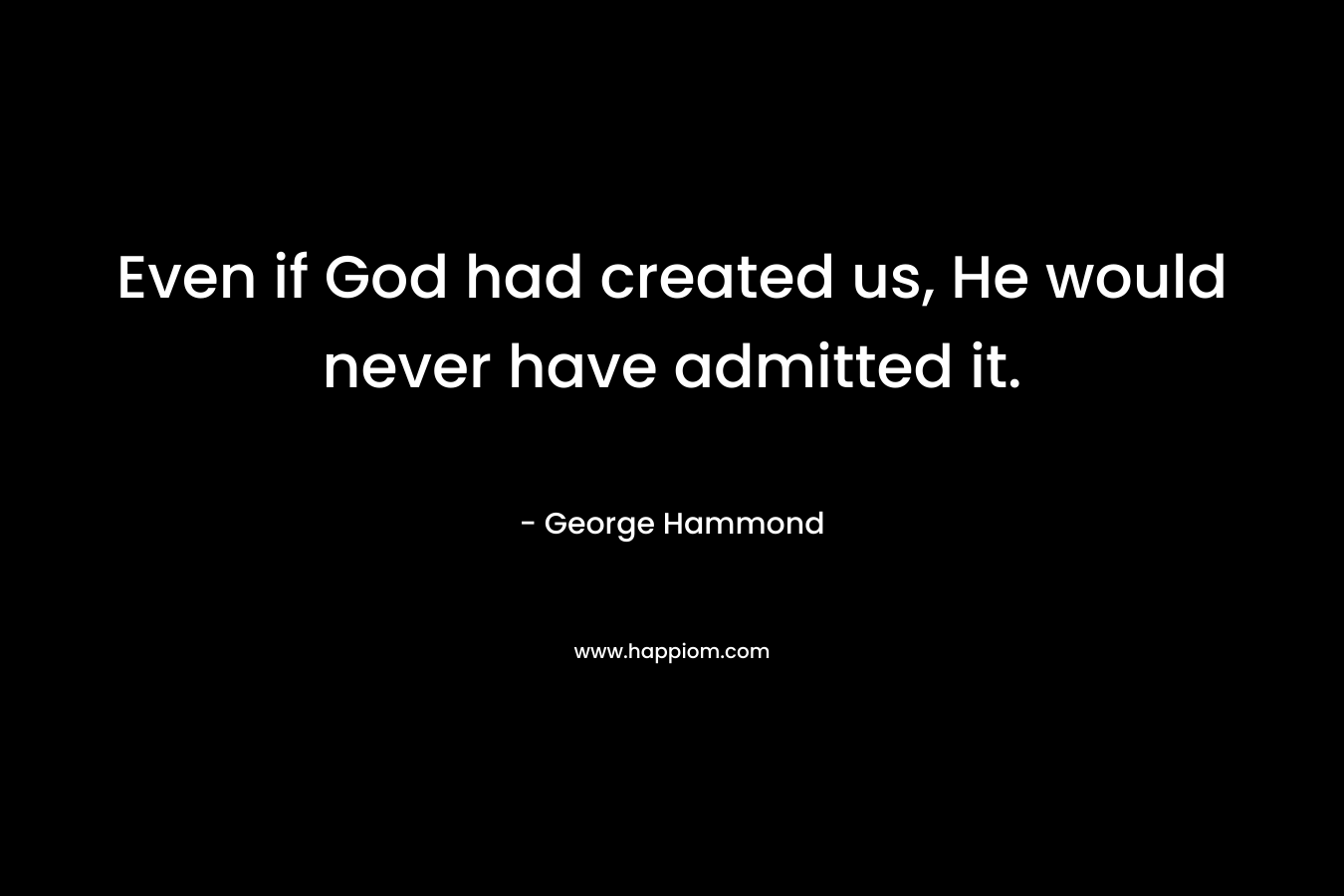 Even if God had created us, He would never have admitted it.