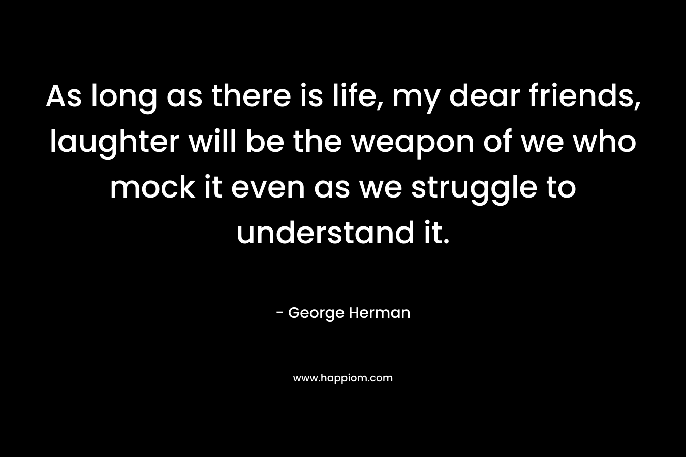 As long as there is life, my dear friends, laughter will be the weapon of we who mock it even as we struggle to understand it. – George Herman