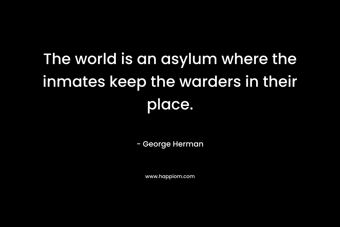 The world is an asylum where the inmates keep the warders in their place. – George Herman