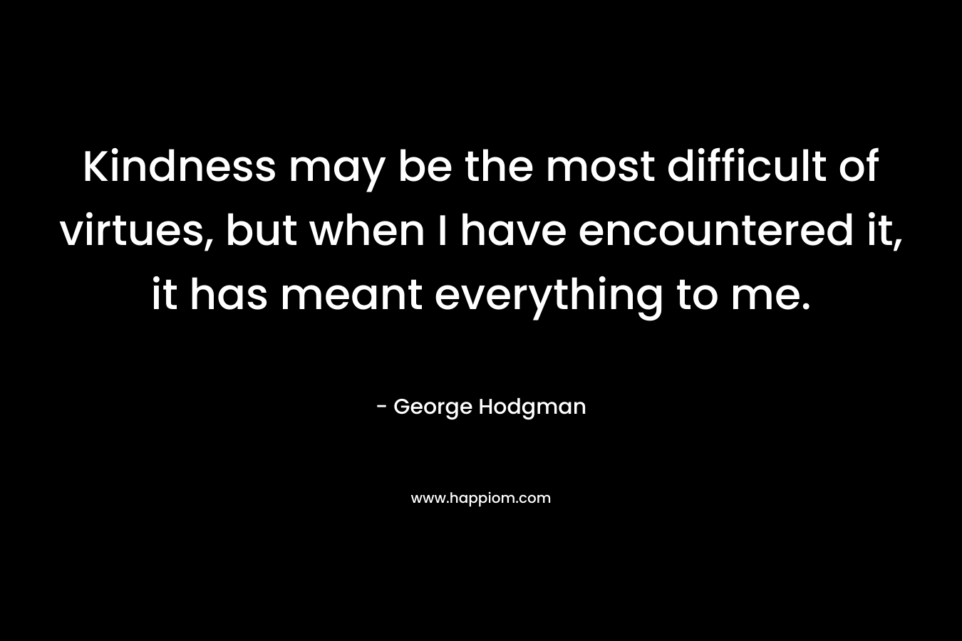 Kindness may be the most difficult of virtues, but when I have encountered it, it has meant everything to me.