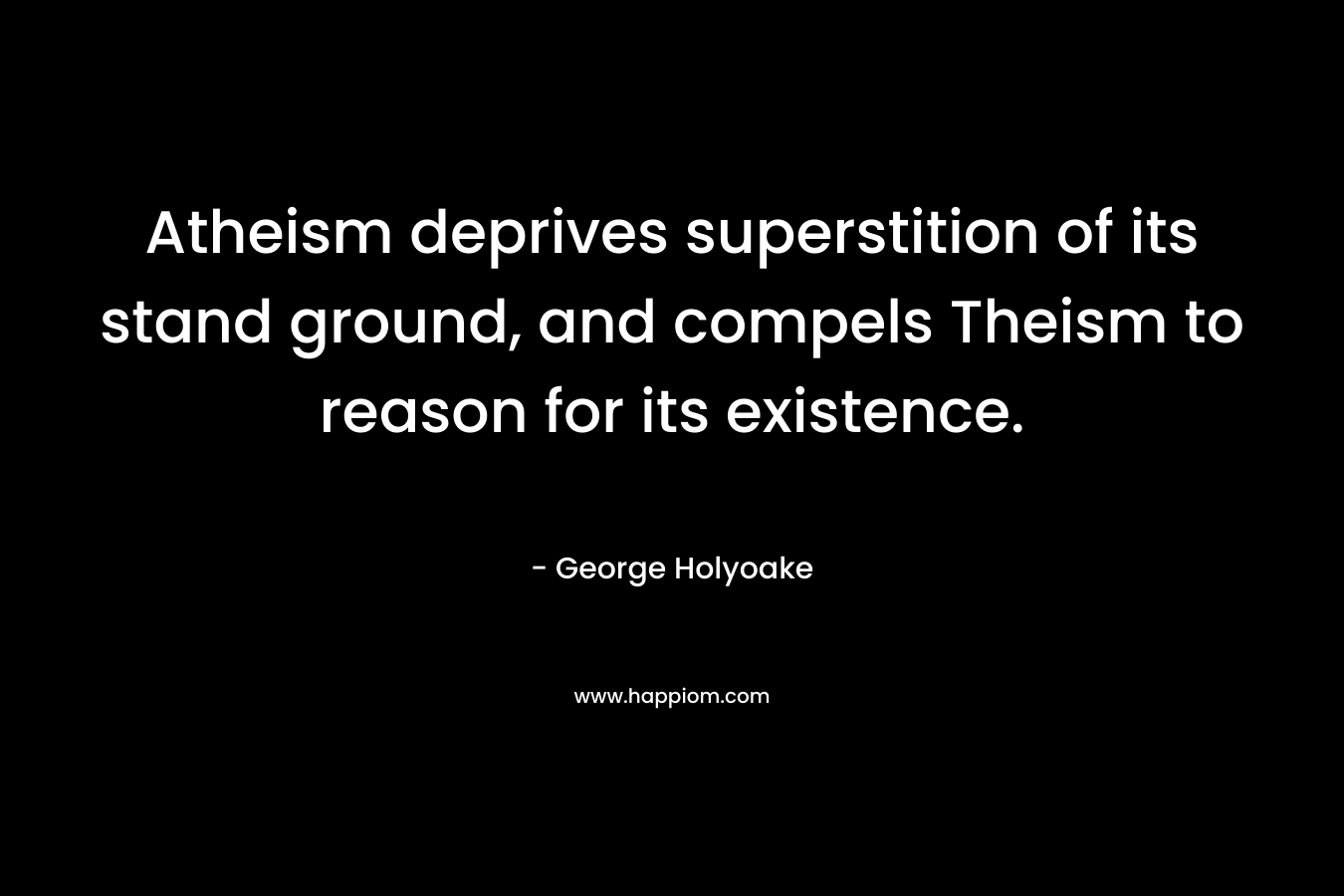 Atheism deprives superstition of its stand ground, and compels Theism to reason for its existence. – George Holyoake