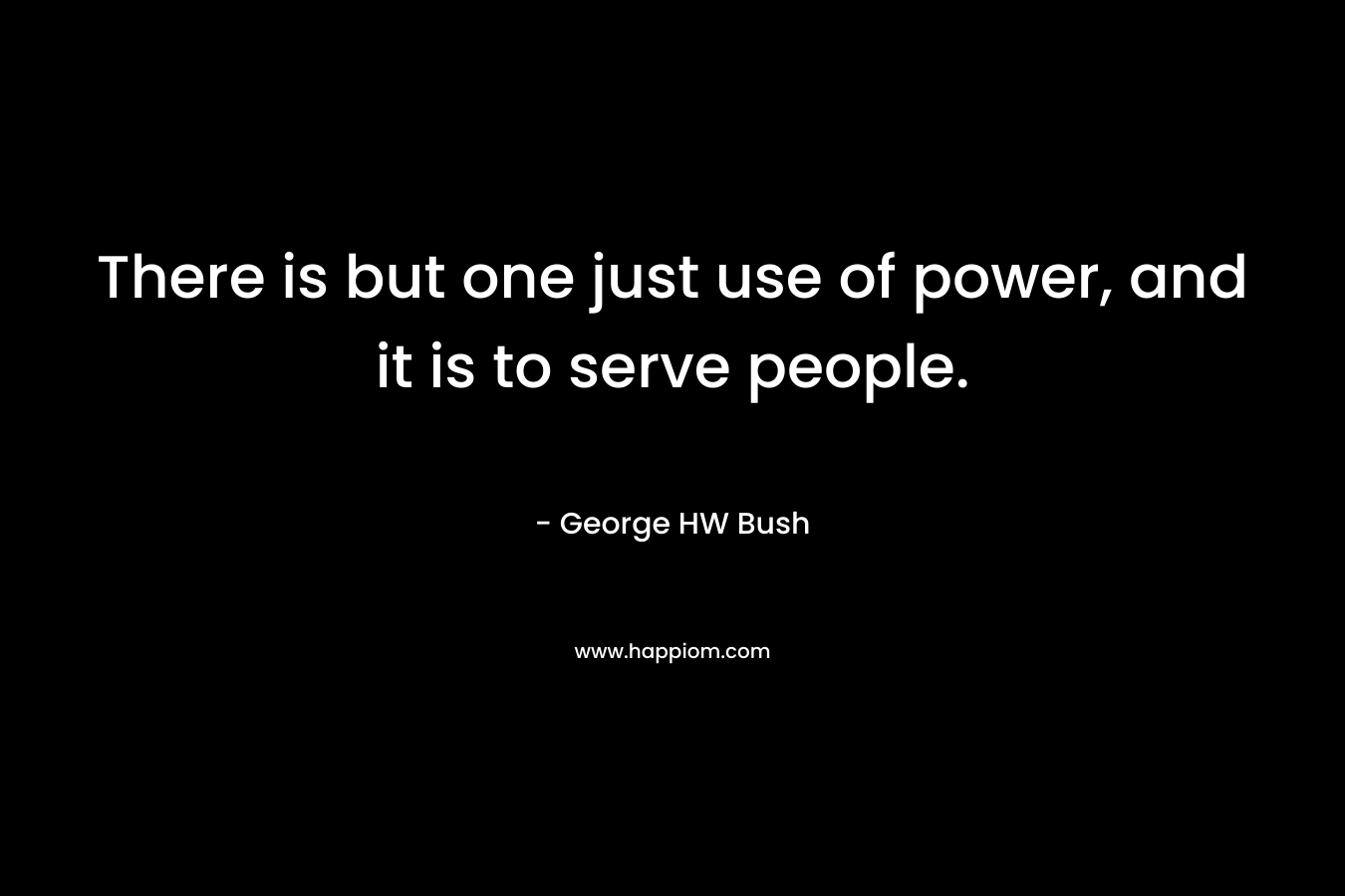 There is but one just use of power, and it is to serve people. – George HW Bush
