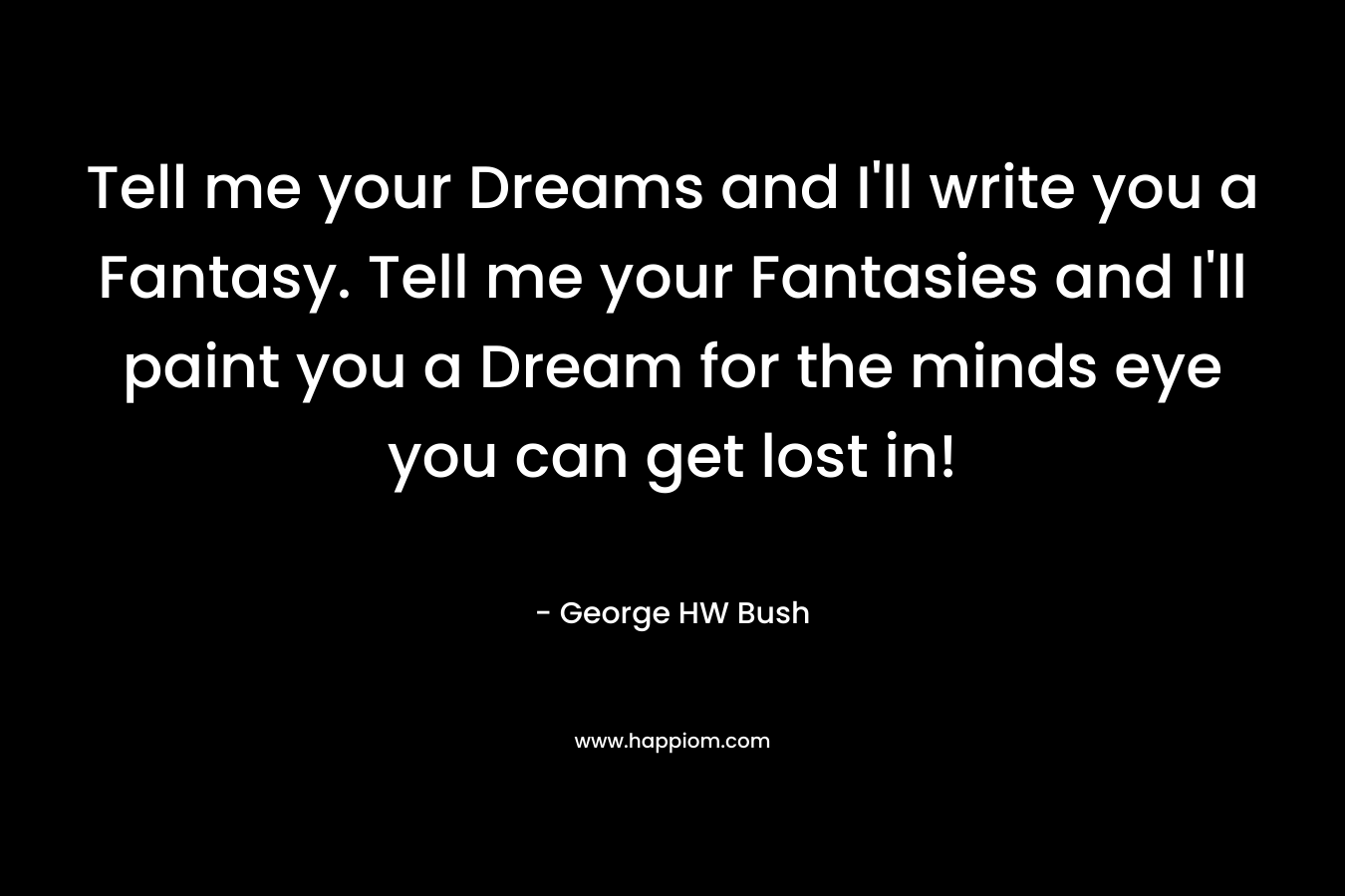 Tell me your Dreams and I’ll write you a Fantasy. Tell me your Fantasies and I’ll paint you a Dream for the minds eye you can get lost in! – George HW Bush
