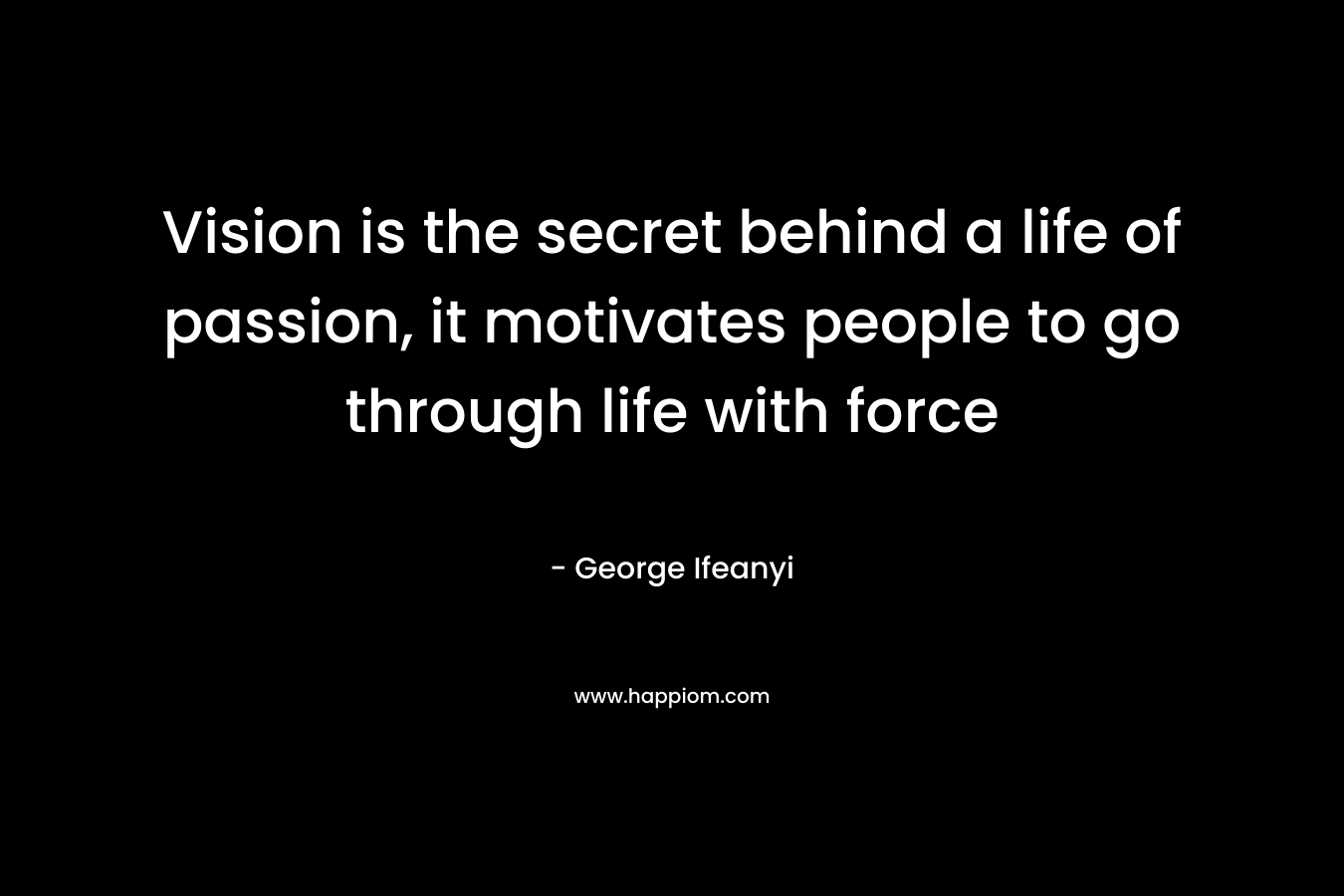 Vision is the secret behind a life of passion, it motivates people to go through life with force – George Ifeanyi
