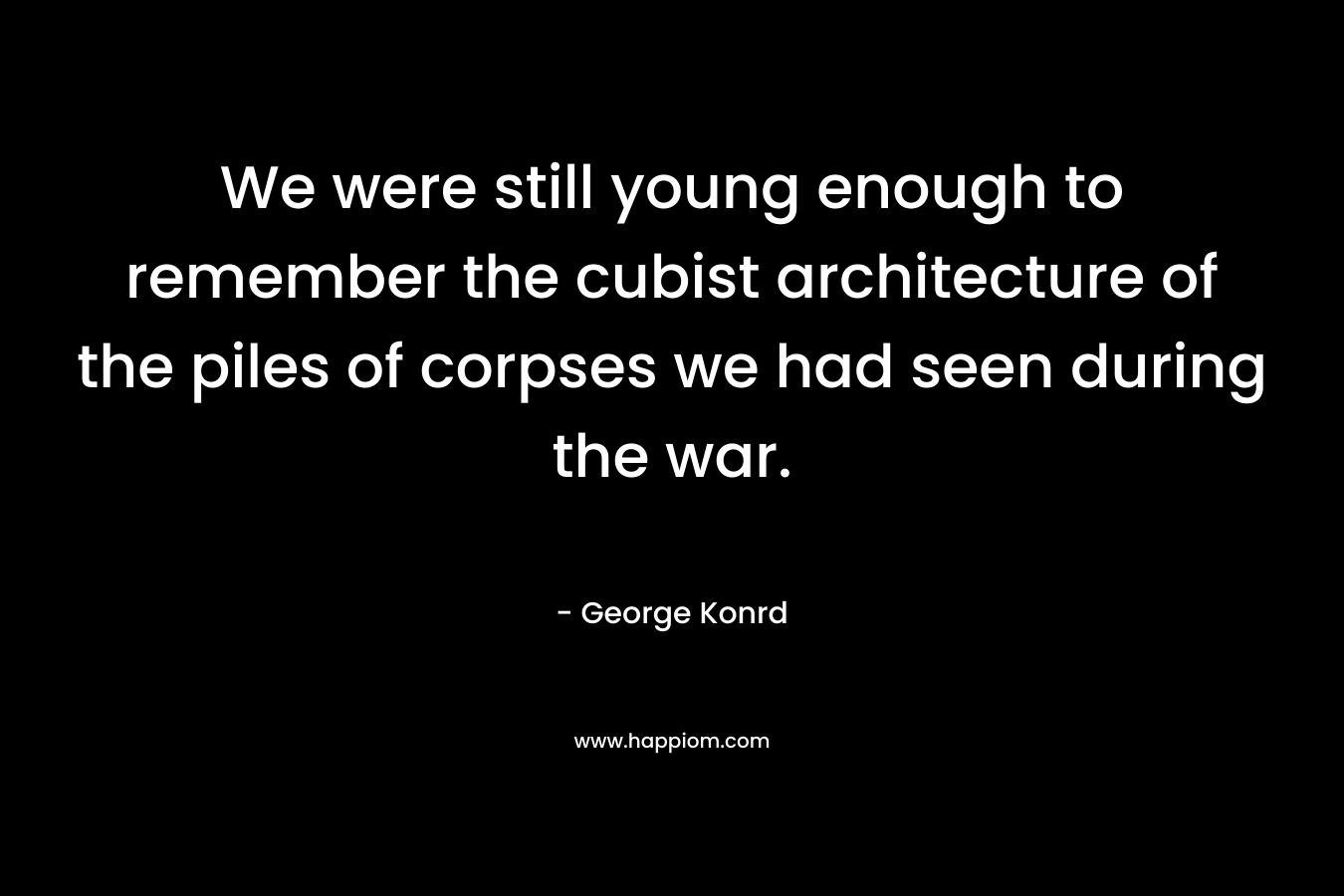We were still young enough to remember the cubist architecture of the piles of corpses we had seen during the war. – George Konrd