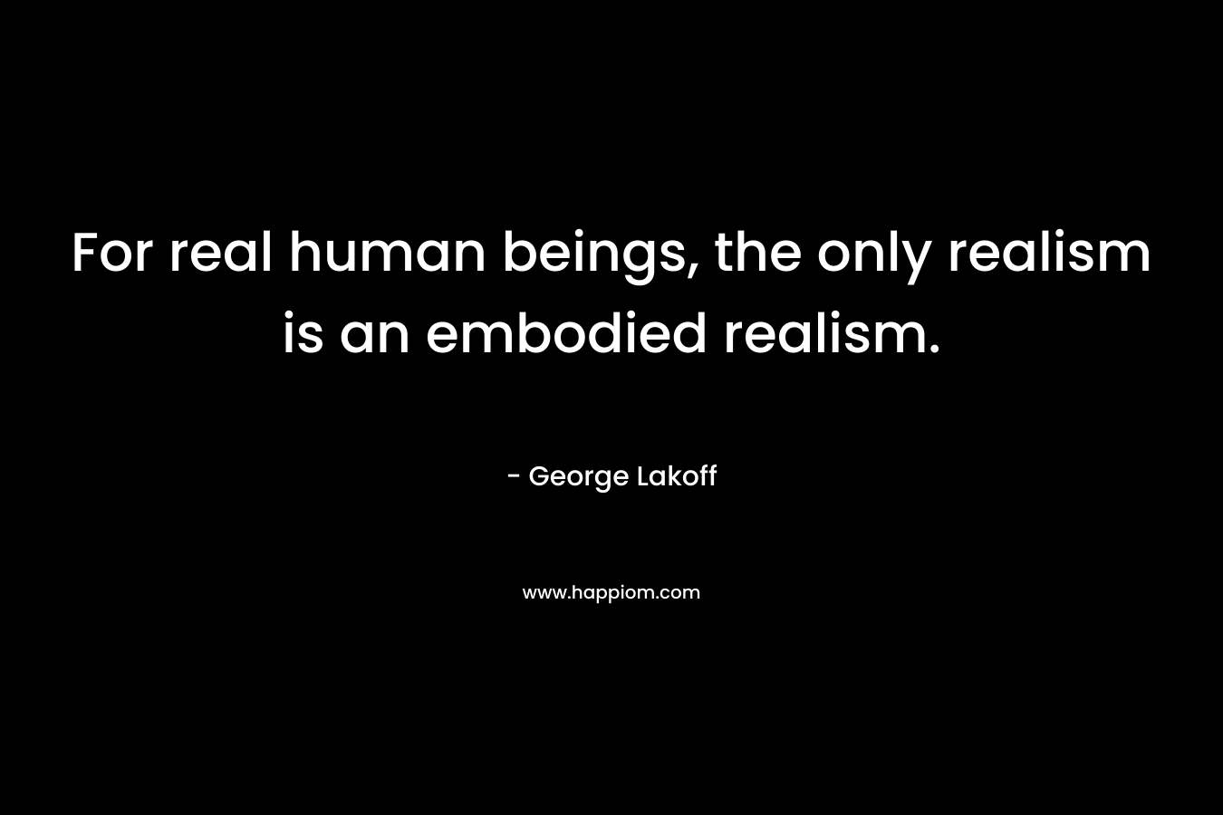 For real human beings, the only realism is an embodied realism. – George Lakoff