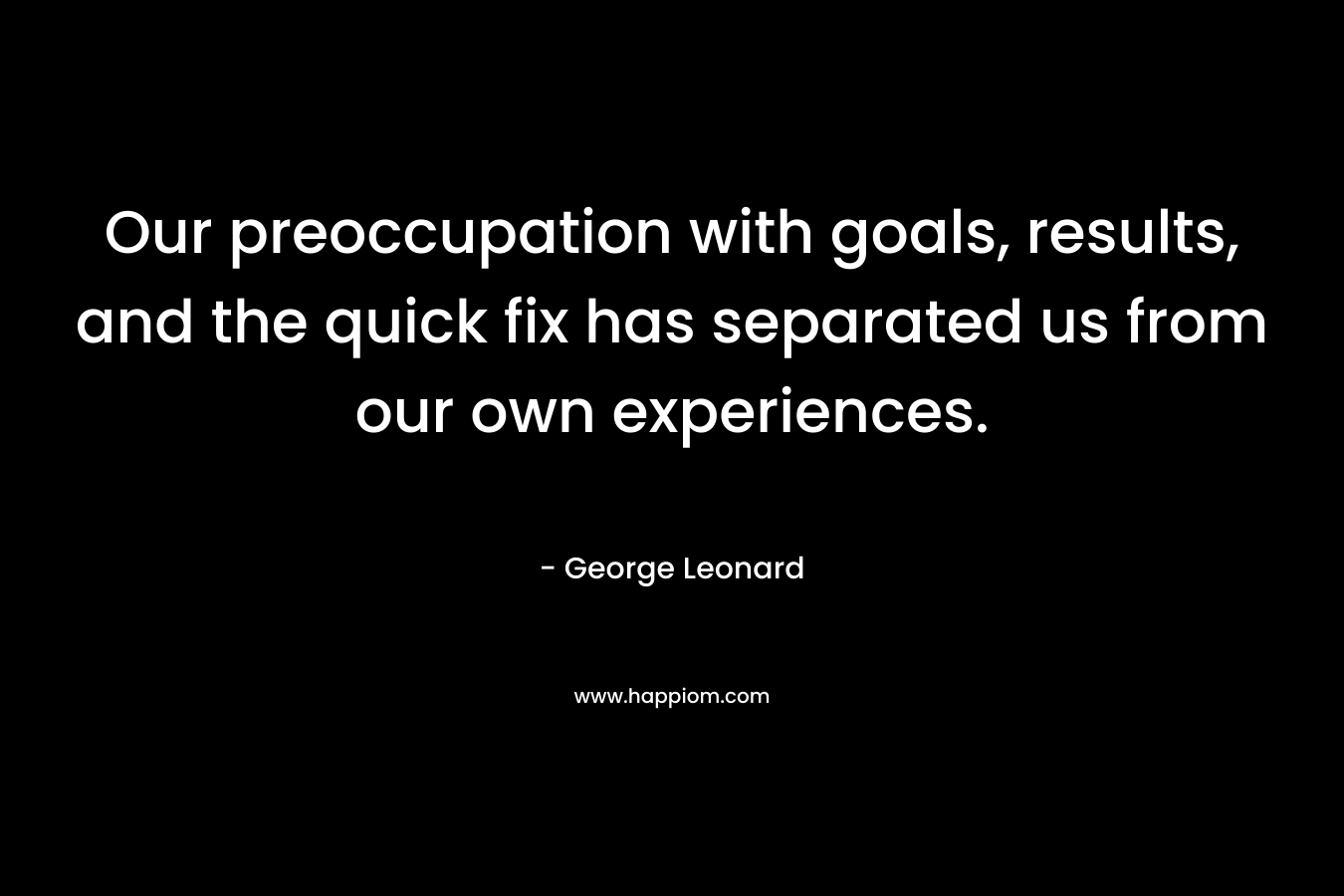 Our preoccupation with goals, results, and the quick fix has separated us from our own experiences. – George Leonard