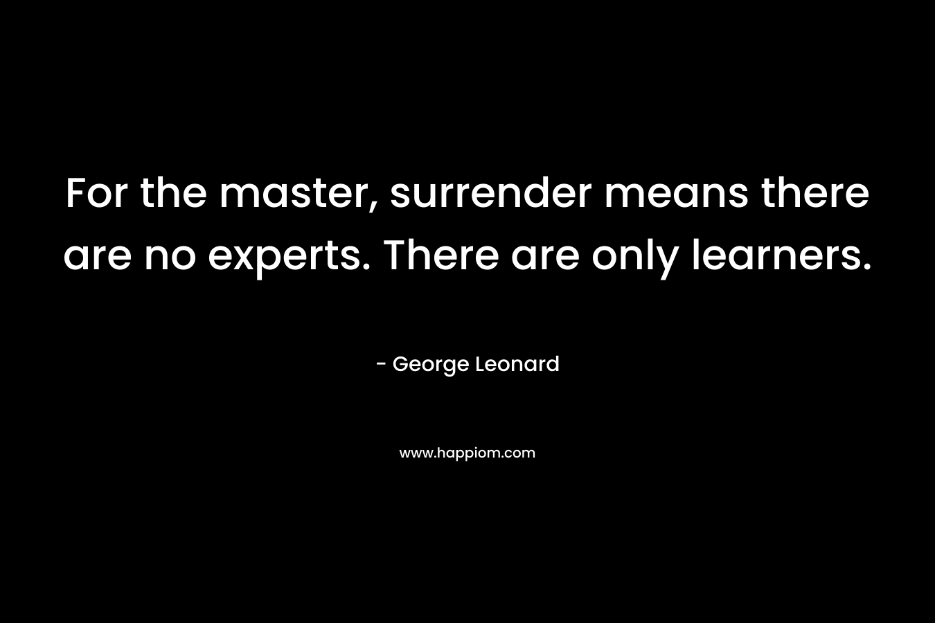 For the master, surrender means there are no experts. There are only learners.