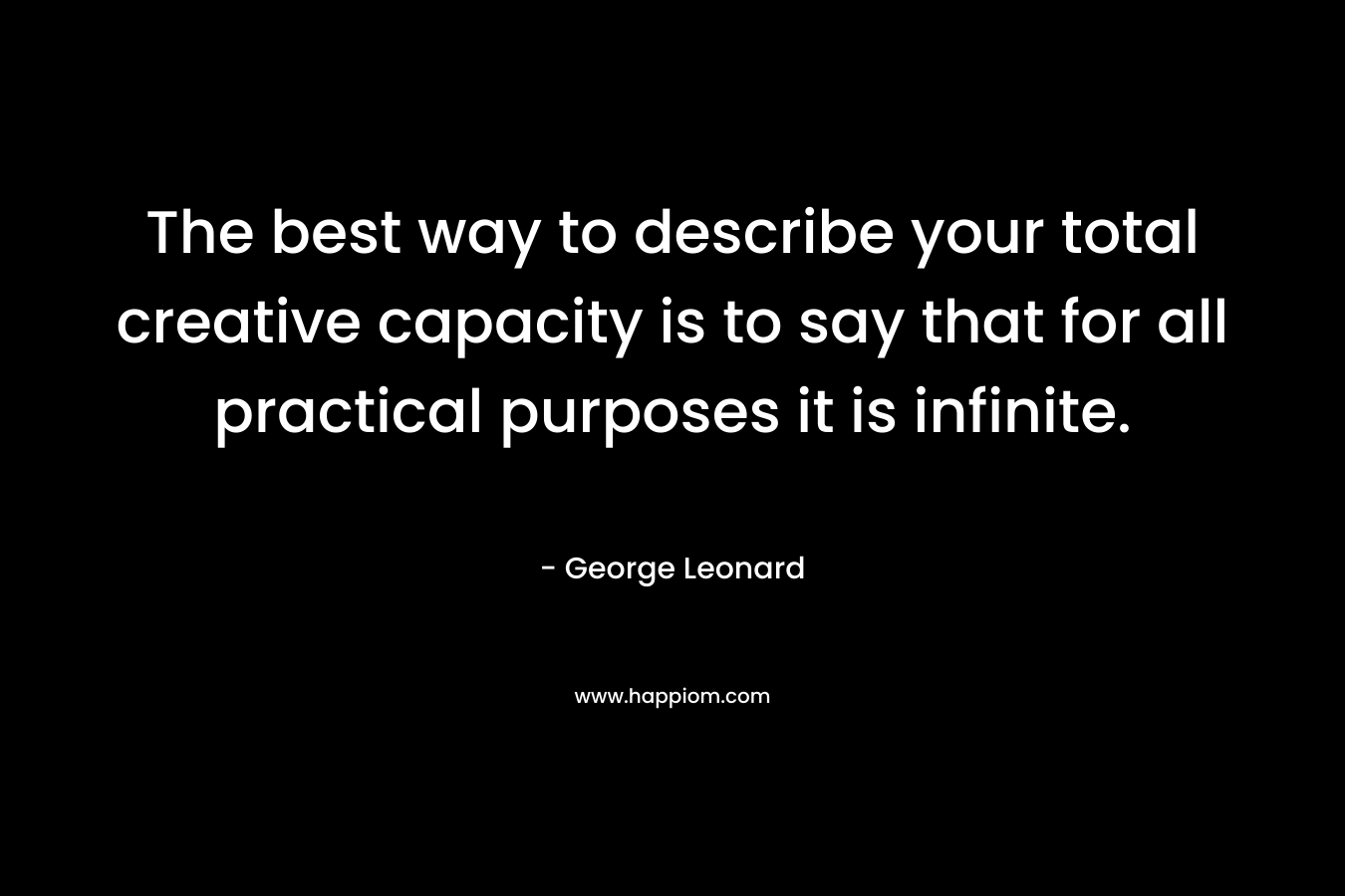 The best way to describe your total creative capacity is to say that for all practical purposes it is infinite.