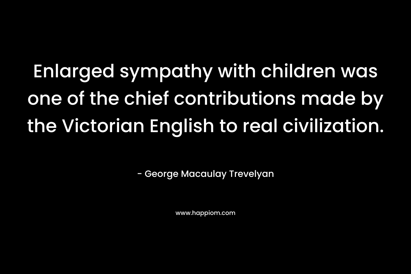 Enlarged sympathy with children was one of the chief contributions made by the Victorian English to real civilization. – George Macaulay Trevelyan