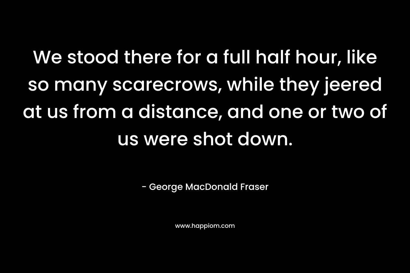 We stood there for a full half hour, like so many scarecrows, while they jeered at us from a distance, and one or two of us were shot down. – George MacDonald Fraser