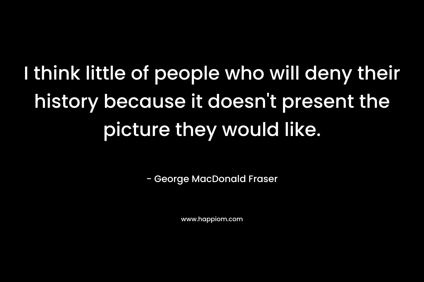 I think little of people who will deny their history because it doesn’t present the picture they would like. – George MacDonald Fraser