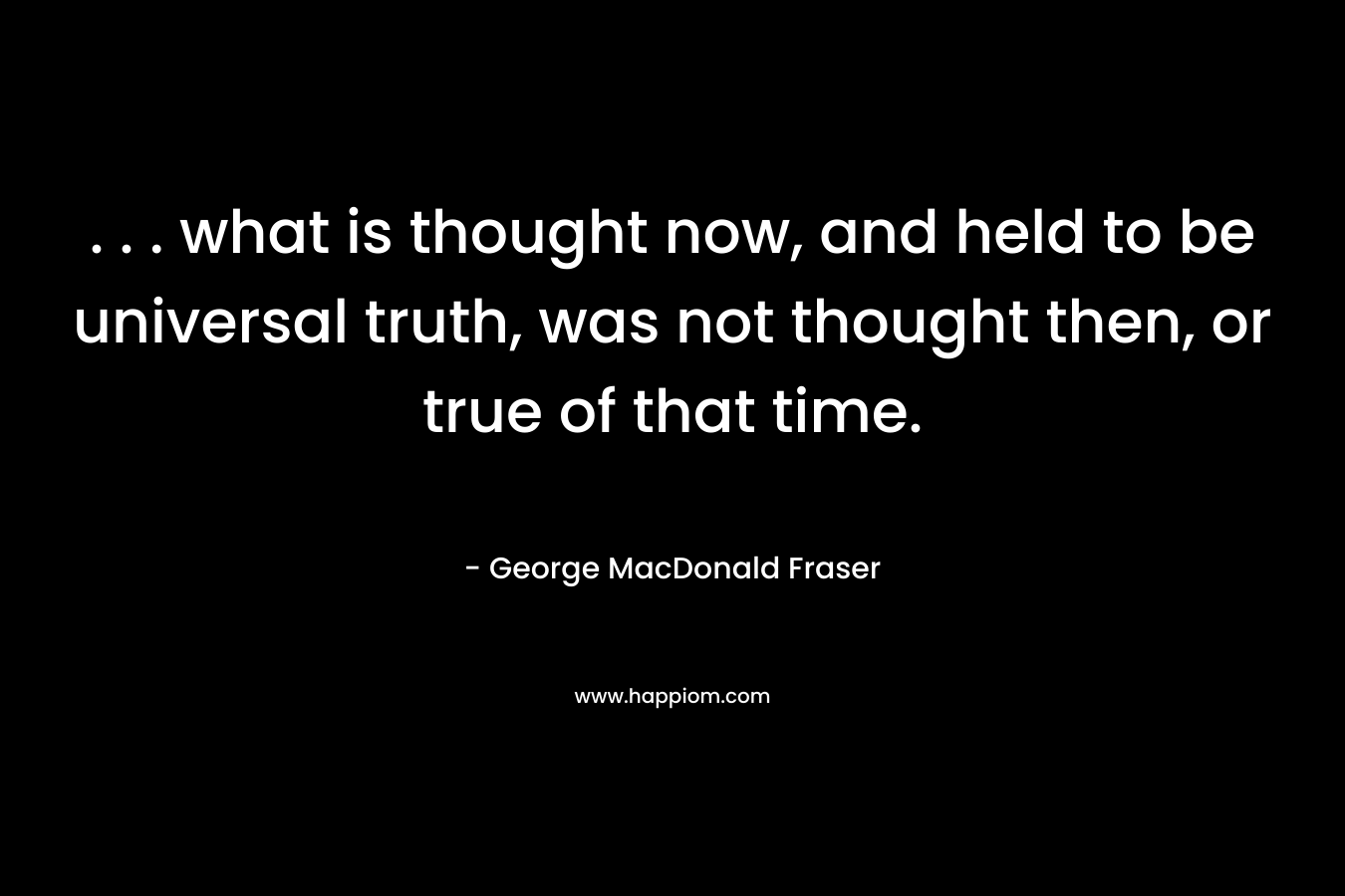 . . . what is thought now, and held to be universal truth, was not thought then, or true of that time. – George MacDonald Fraser