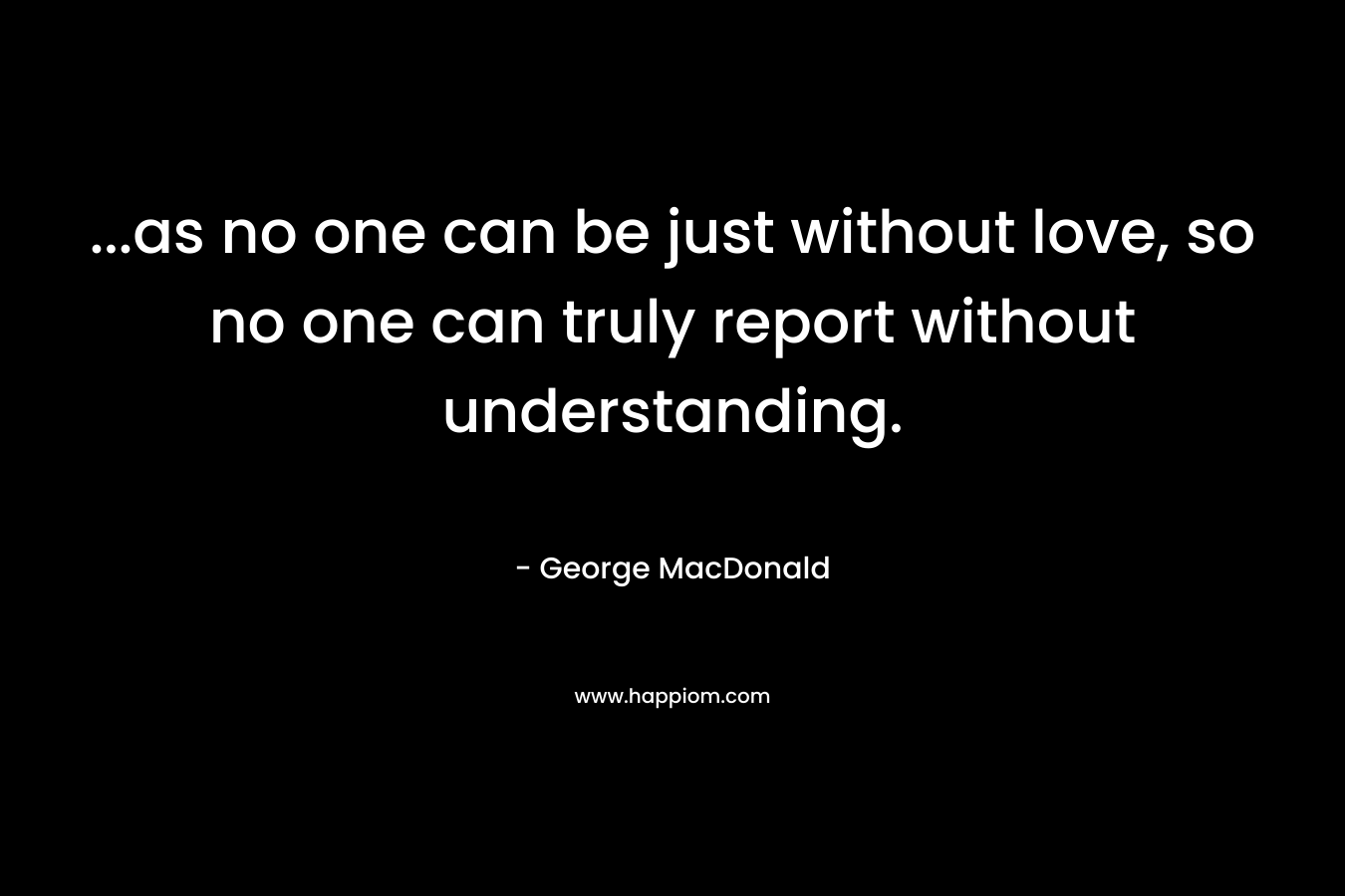 ...as no one can be just without love, so no one can truly report without understanding.