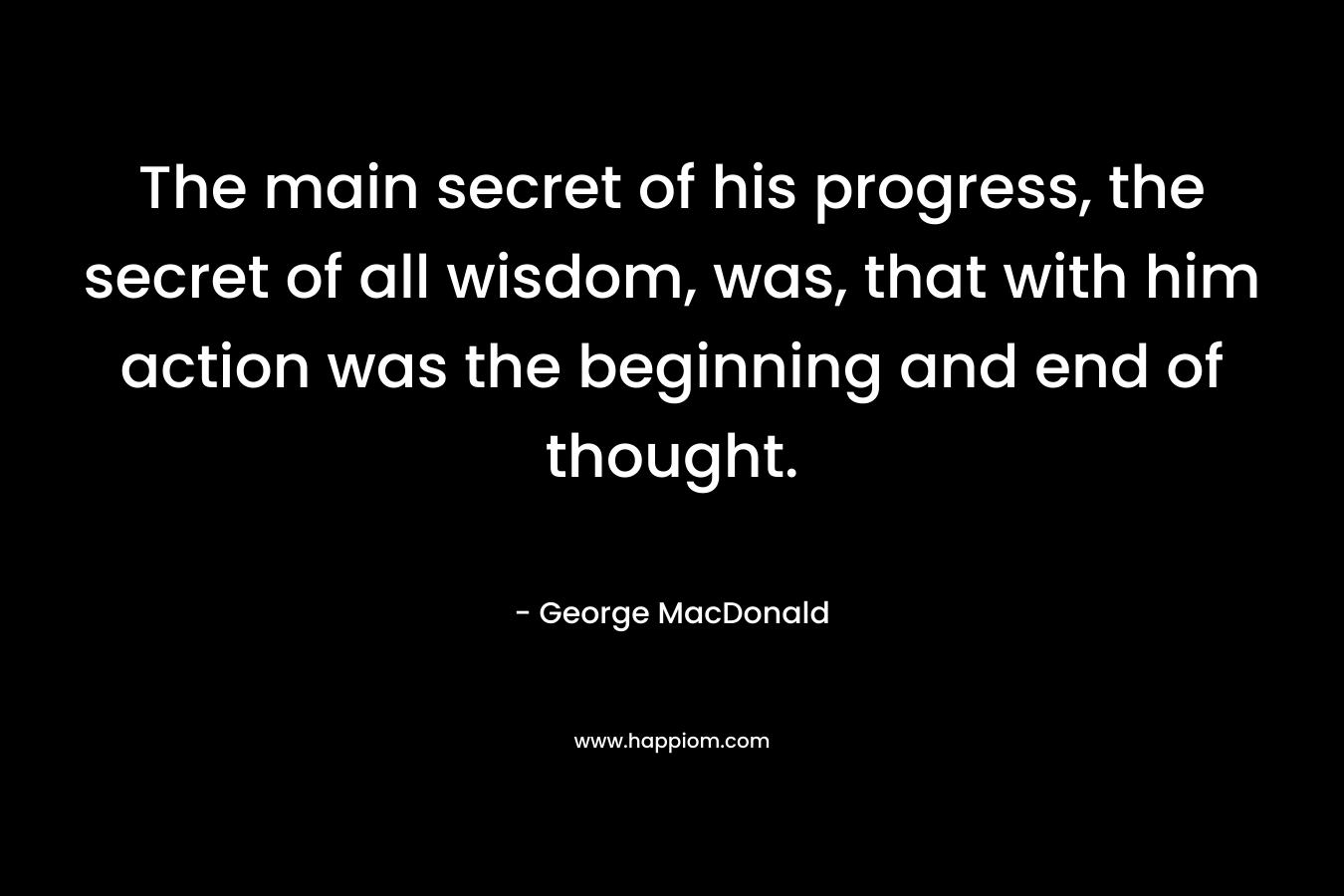 The main secret of his progress, the secret of all wisdom, was, that with him action was the beginning and end of thought.
