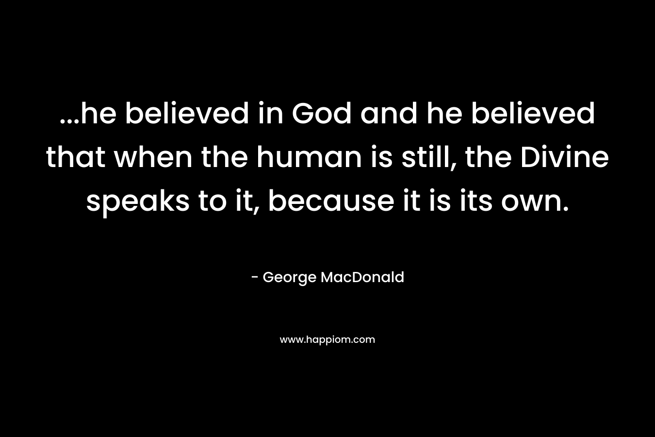 ...he believed in God and he believed that when the human is still, the Divine speaks to it, because it is its own.