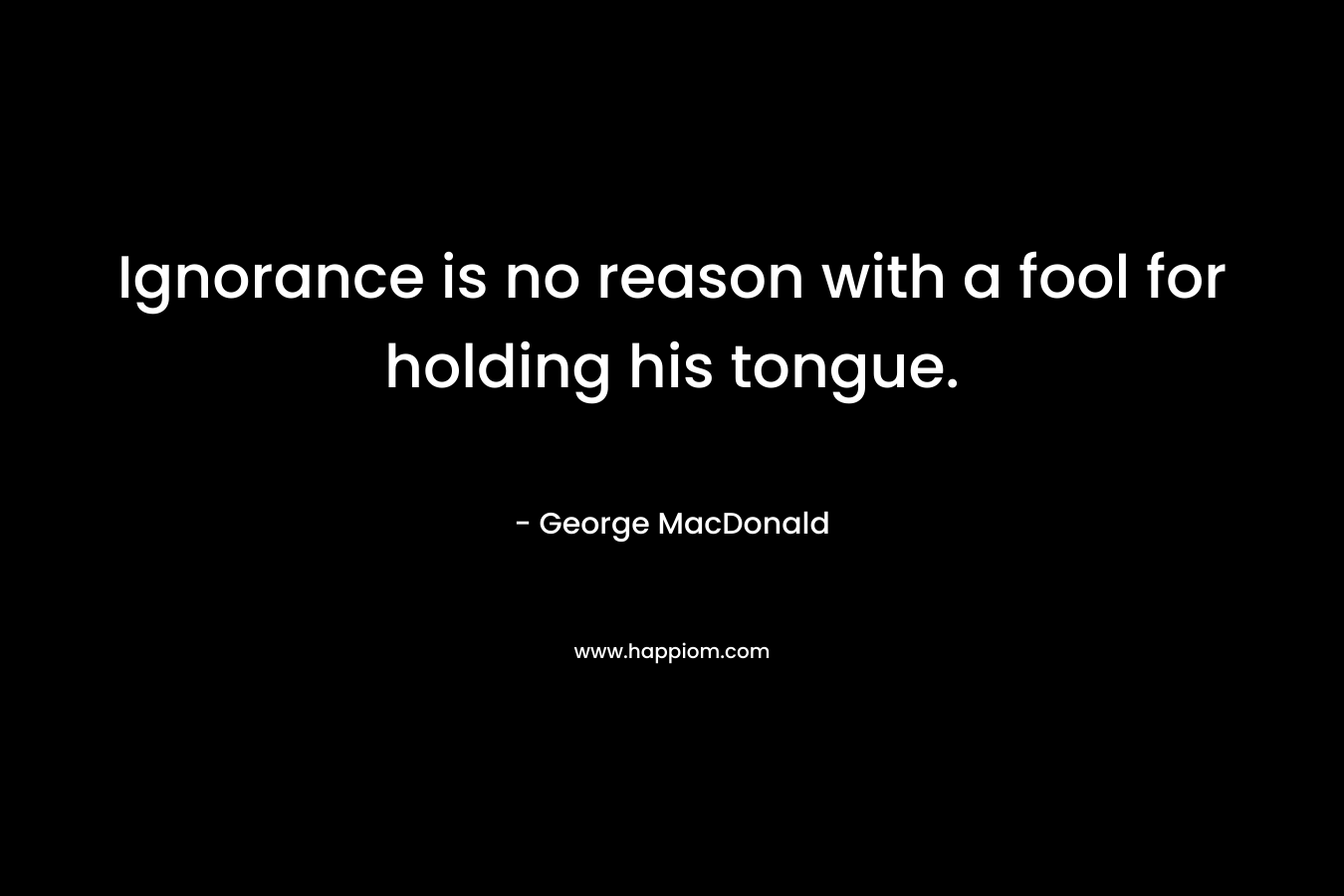 Ignorance is no reason with a fool for holding his tongue. – George MacDonald