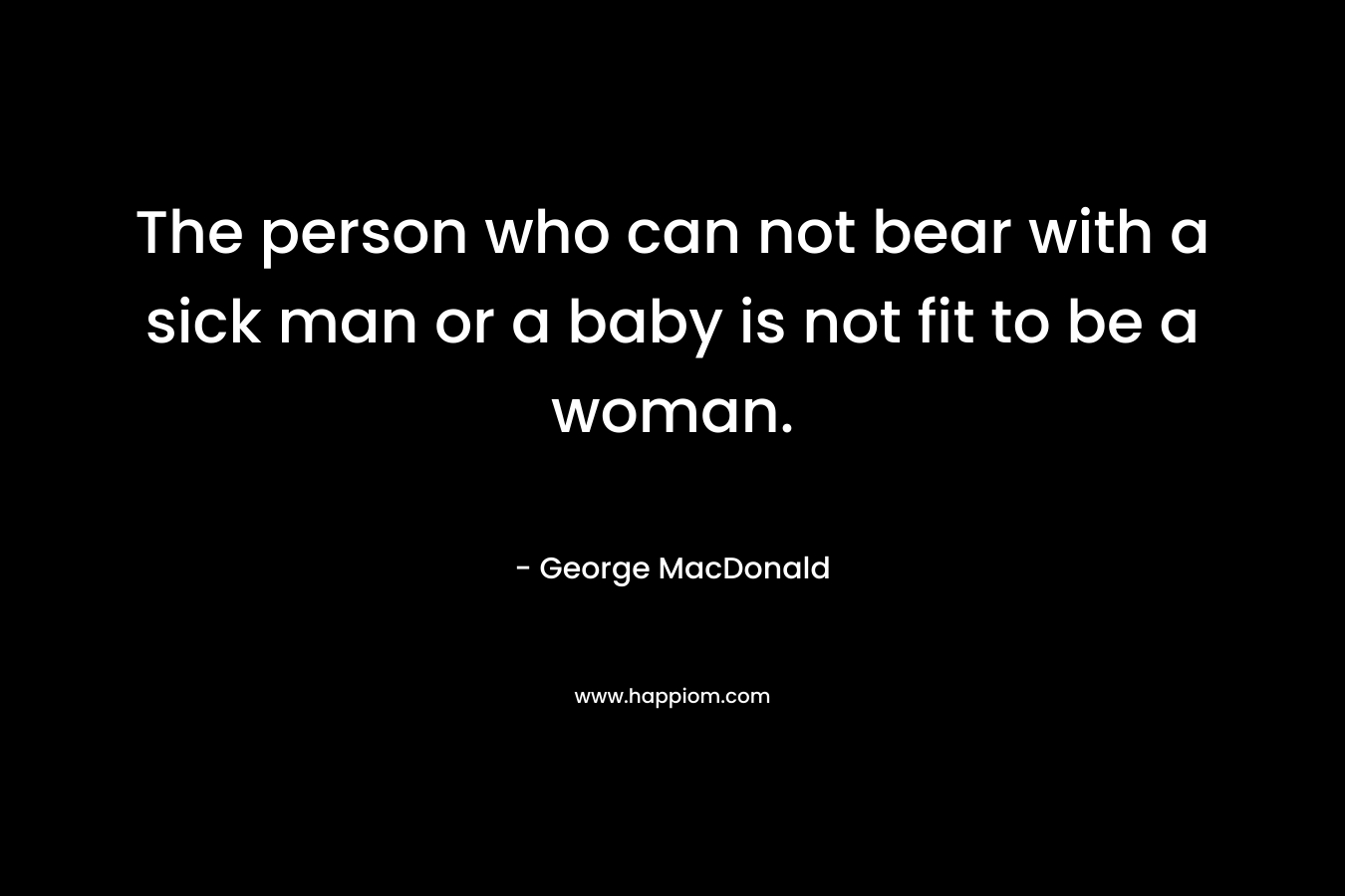 The person who can not bear with a sick man or a baby is not fit to be a woman. – George MacDonald