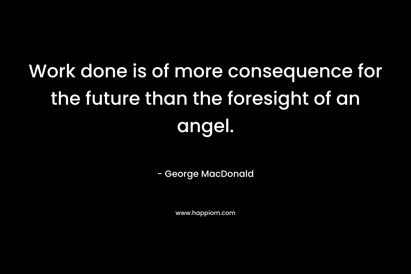 Work done is of more consequence for the future than the foresight of an angel. – George MacDonald
