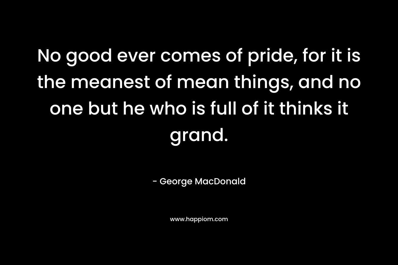 No good ever comes of pride, for it is the meanest of mean things, and no one but he who is full of it thinks it grand. – George MacDonald