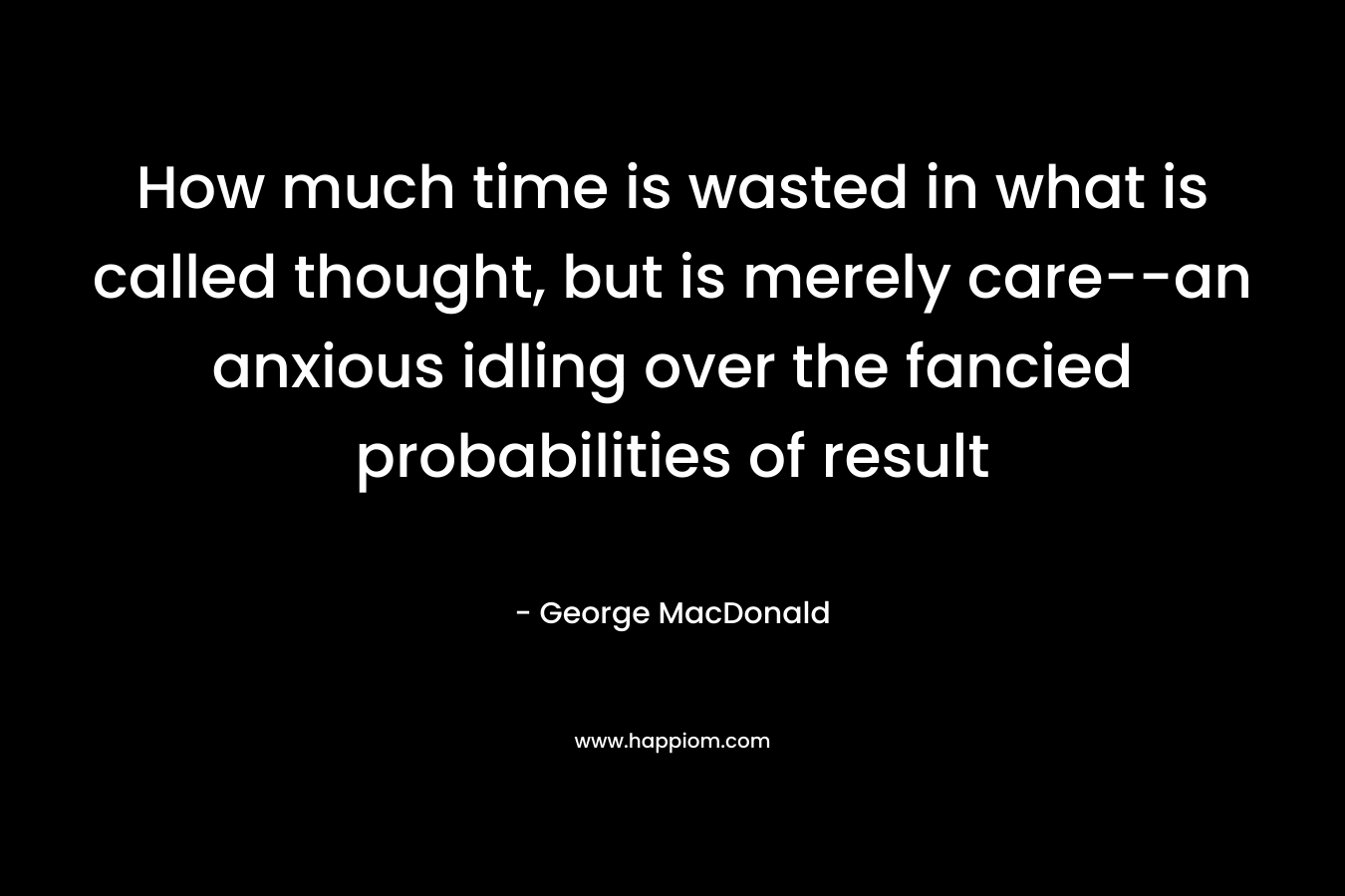 How much time is wasted in what is called thought, but is merely care--an anxious idling over the fancied probabilities of result