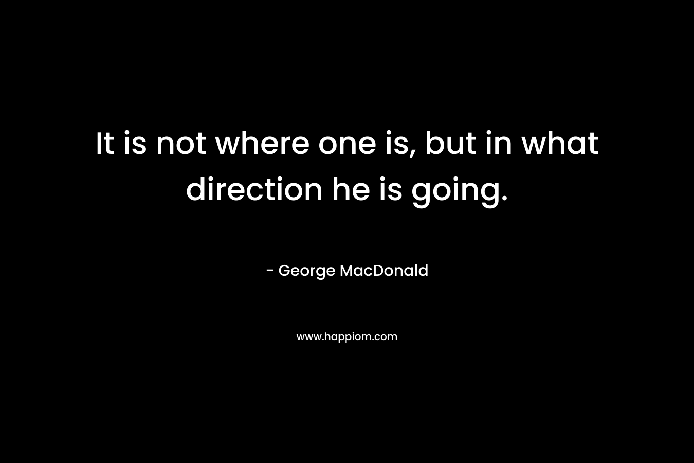 It is not where one is, but in what direction he is going. – George MacDonald