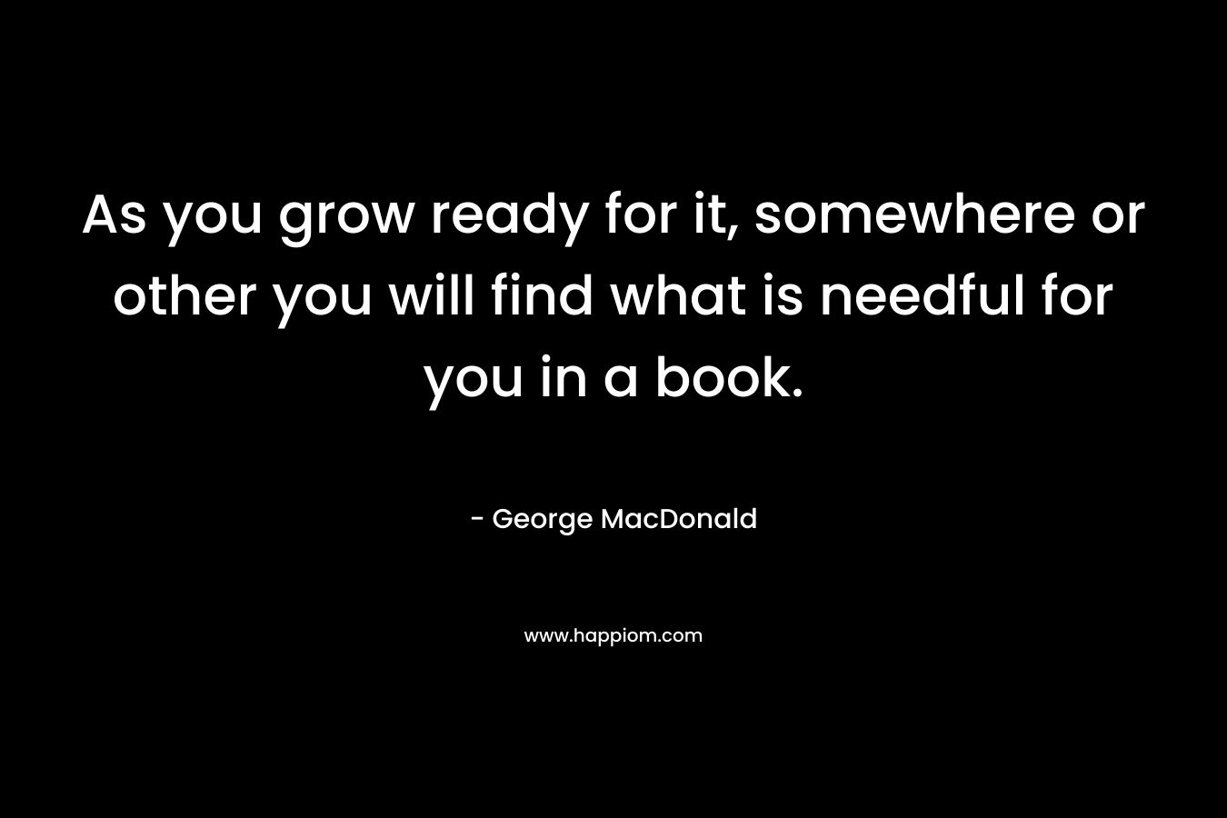 As you grow ready for it, somewhere or other you will find what is needful for you in a book.