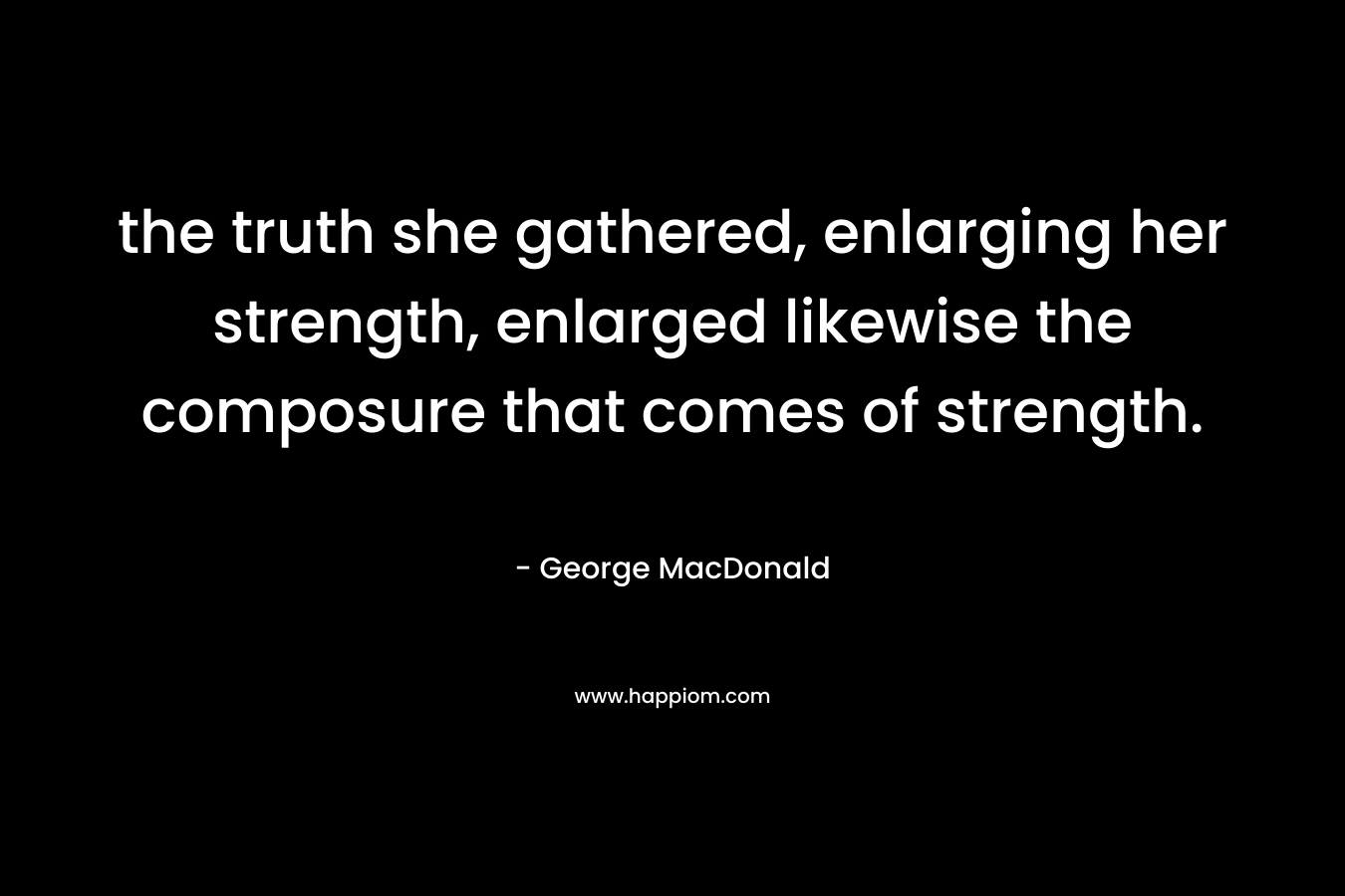 the truth she gathered, enlarging her strength, enlarged likewise the composure that comes of strength. – George MacDonald