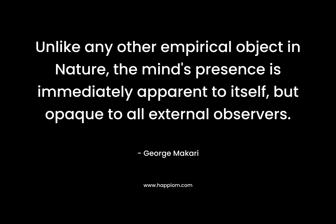 Unlike any other empirical object in Nature, the mind’s presence is immediately apparent to itself, but opaque to all external observers. – George Makari