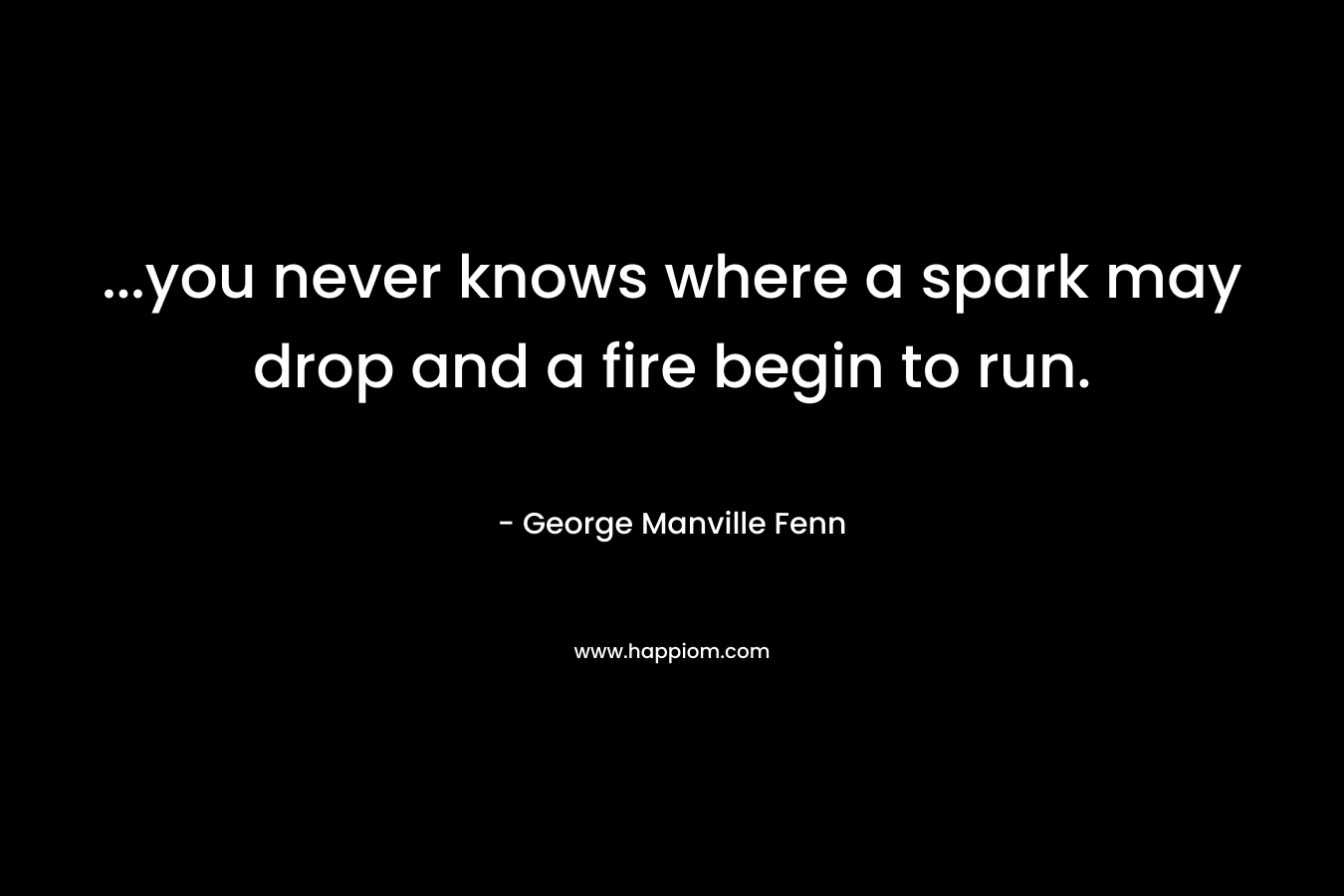 ...you never knows where a spark may drop and a fire begin to run.
