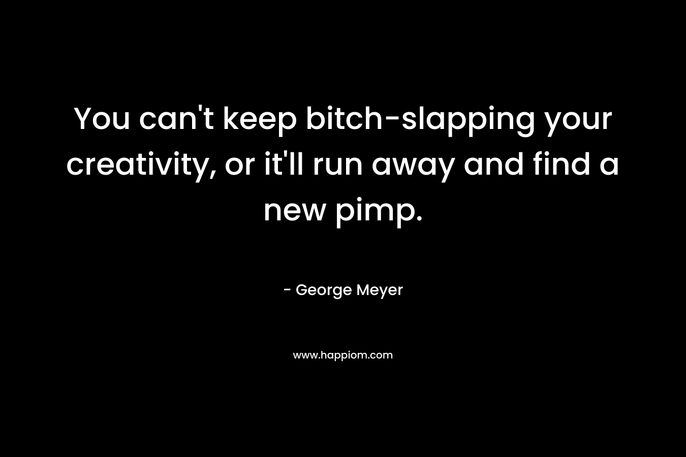 You can’t keep bitch-slapping your creativity, or it’ll run away and find a new pimp. – George Meyer