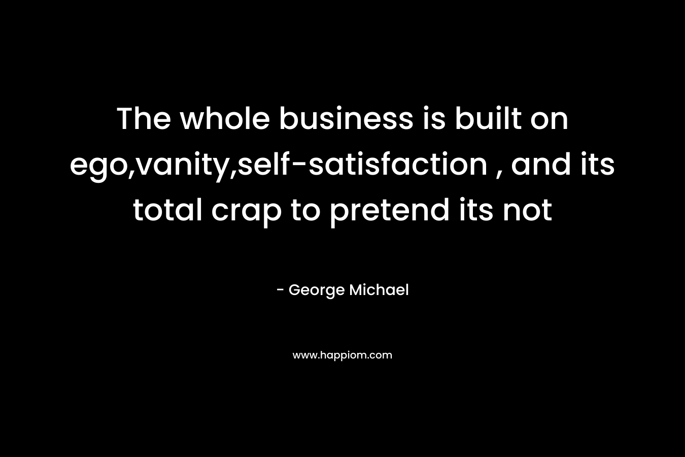 The whole business is built on ego,vanity,self-satisfaction , and its total crap to pretend its not