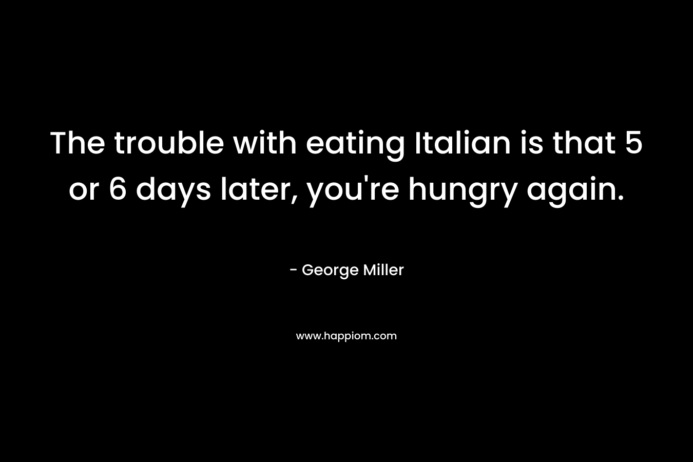 The trouble with eating Italian is that 5 or 6 days later, you’re hungry again. – George    Miller