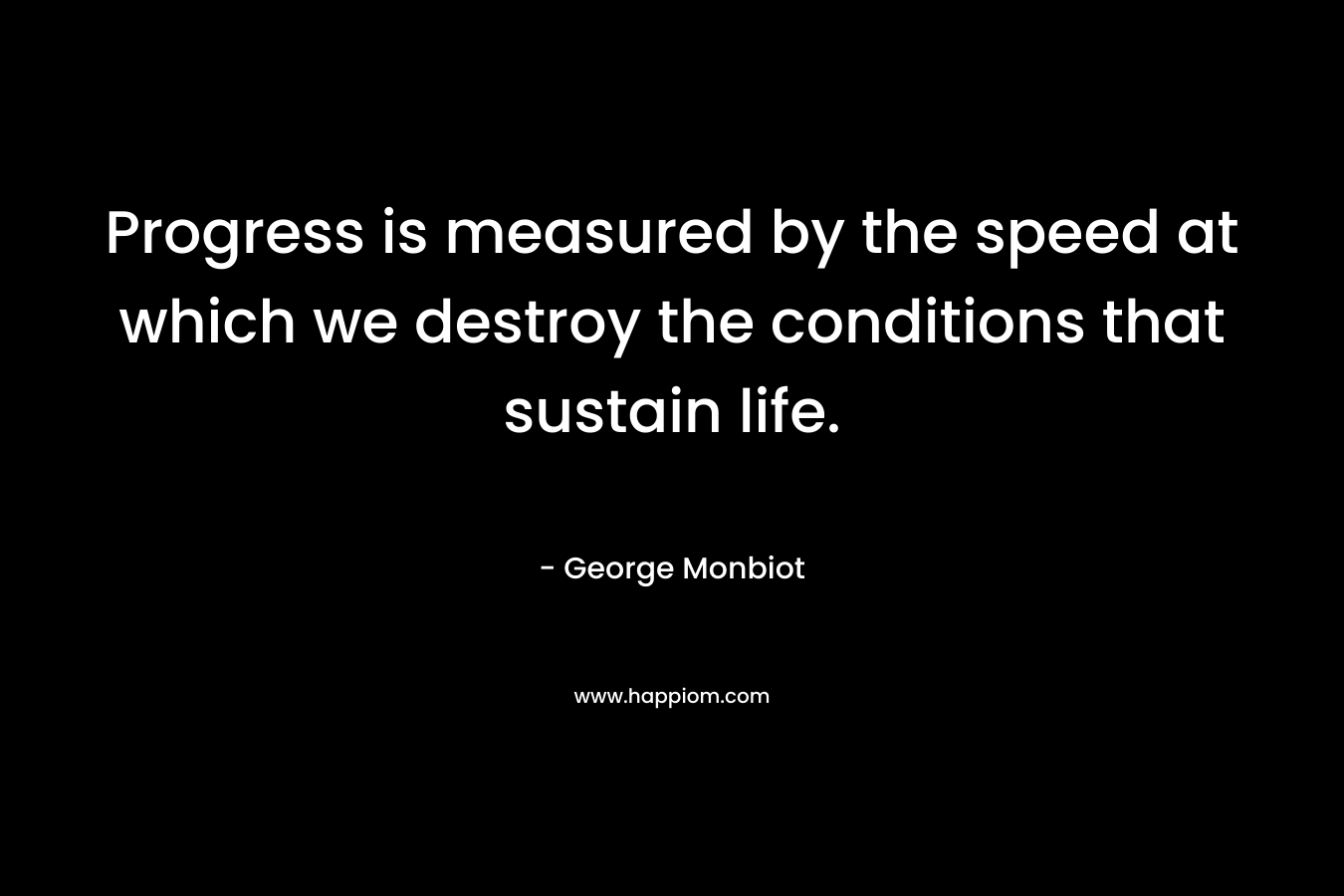 Progress is measured by the speed at which we destroy the conditions that sustain life. – George Monbiot