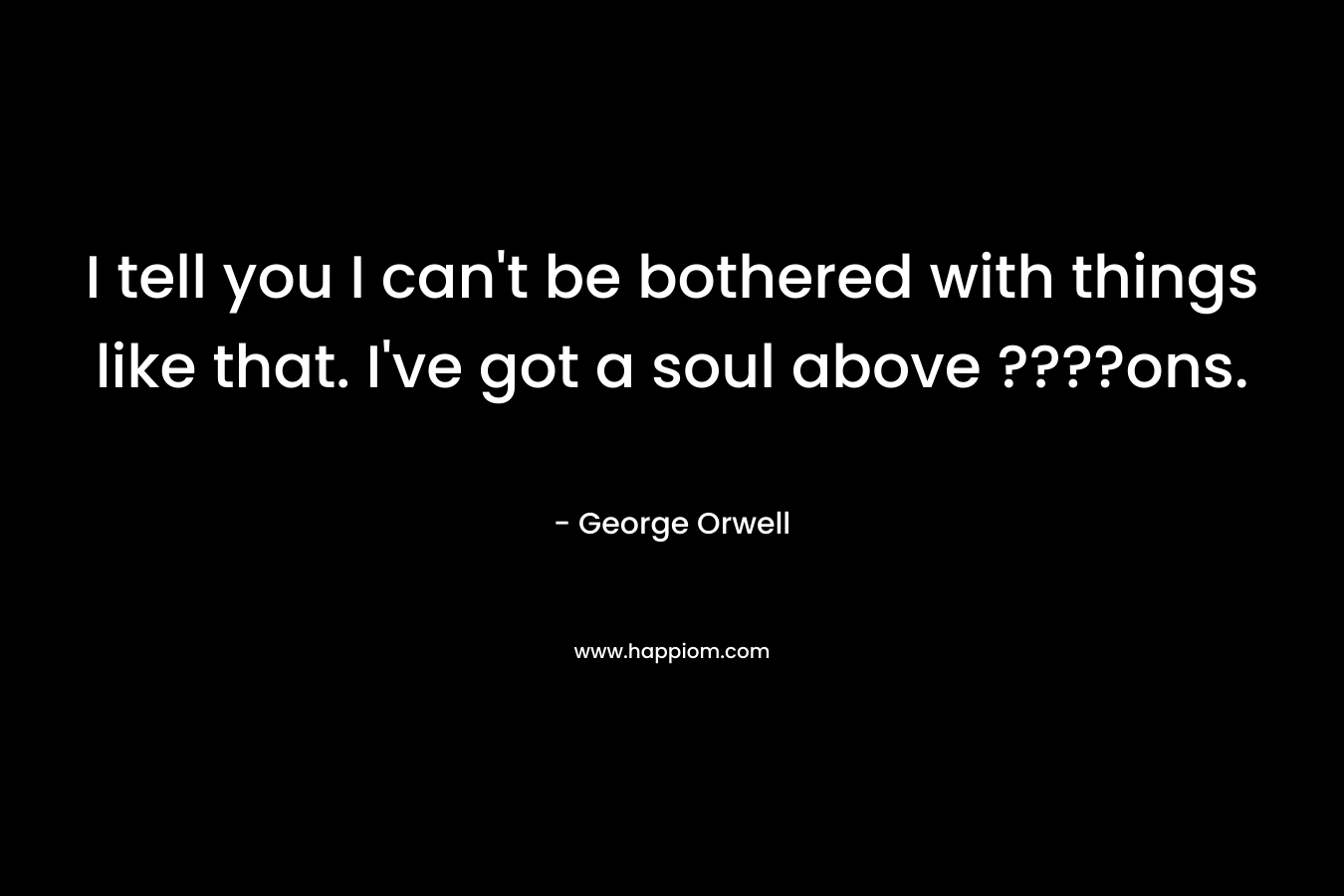 I tell you I can’t be bothered with things like that. I’ve got a soul above ????ons. – George Orwell