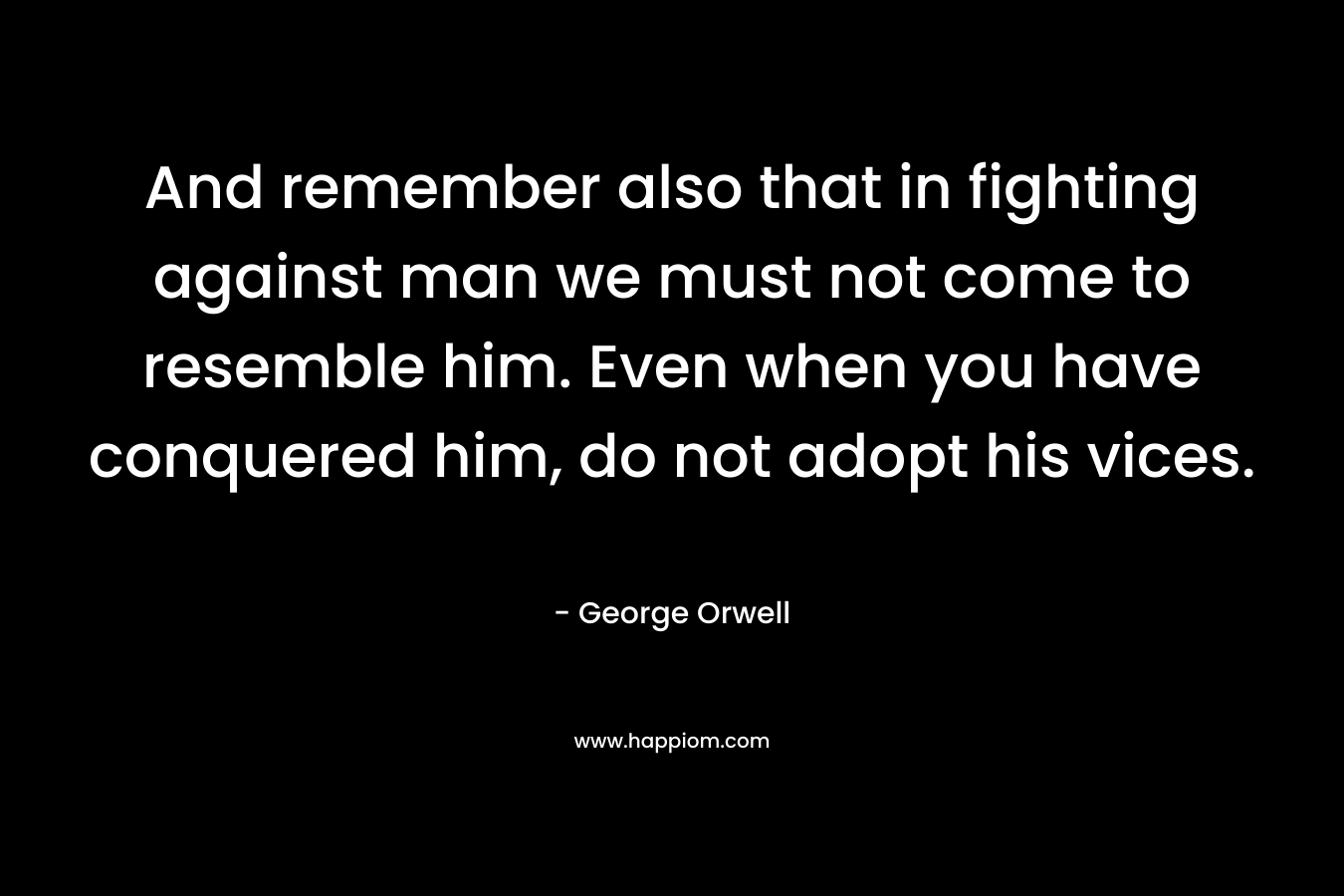 And remember also that in fighting against man we must not come to resemble him. Even when you have conquered him, do not adopt his vices. – George Orwell