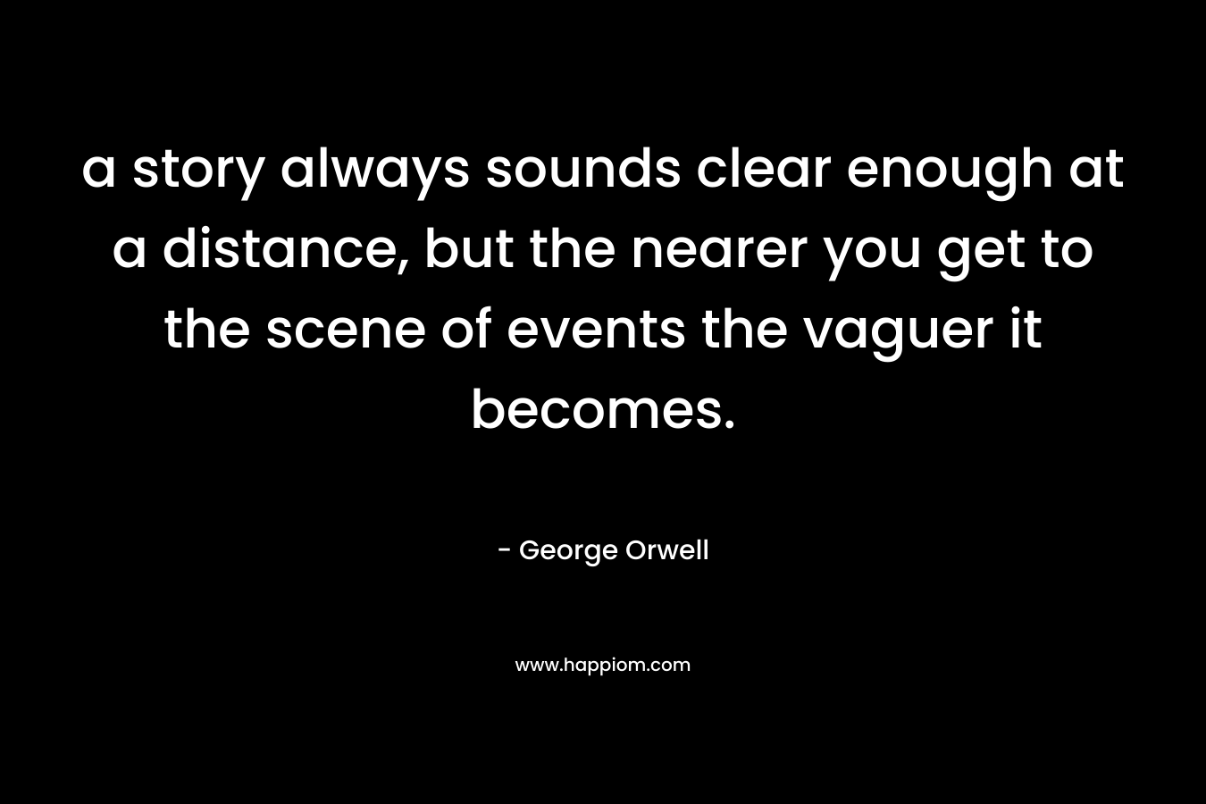 a story always sounds clear enough at a distance, but the nearer you get to the scene of events the vaguer it becomes. – George Orwell