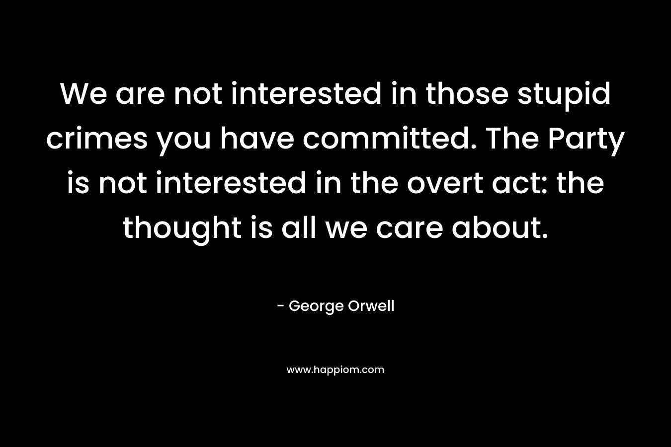 We are not interested in those stupid crimes you have committed. The Party is not interested in the overt act: the thought is all we care about.  – George Orwell