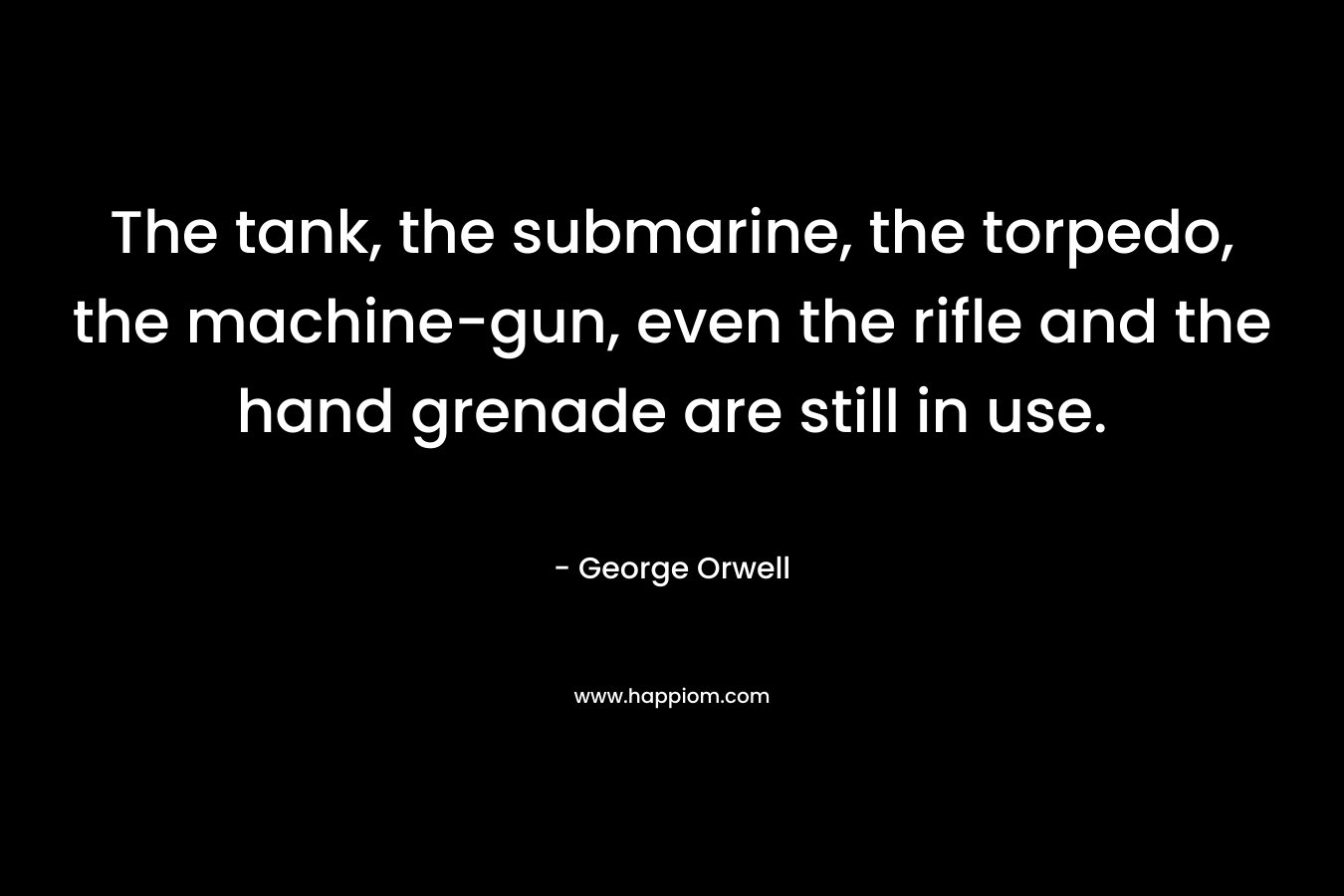 The tank, the submarine, the torpedo, the machine-gun, even the rifle and the hand grenade are still in use. – George Orwell