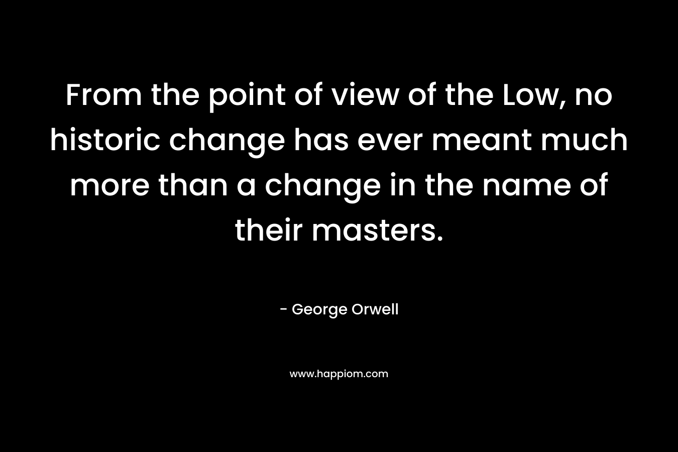 From the point of view of the Low, no historic change has ever meant much more than a change in the name of their masters. – George Orwell